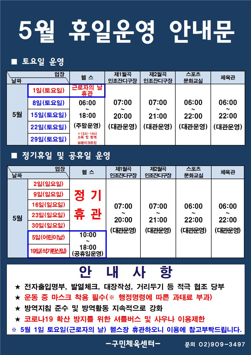 5월 휴일운영 안내문

■ 토요일 운영 
★헬스
-5월 1일(토요일) 근로자의 날 : 헬스 휴관
-5월 8일(토요일)/ 15일(토요일)/ 22일(토요일)/ 29일(토요일)  : 06:00~8:00 (주말운영) 13시~14시 소독 및 방역 브레이크타임
★5월 1일(토요일)/ 8일(토요일)/ 15일(토요일)/ 22일(토요일)/ 29일(토요일) 
-제1월곡인조잔디구장  07:00~20:00 (대관운영)
-제2월곡인조잔디구장  07:00~21:00 (대관운영)
-스포츠문화교실,체육관  06:00~22:00 (대관운영)

■ 정기휴일 및 공휴일 운영
★헬스
-5월 2일(일요일)/9일(일요일)/16일(일요일)/23일(일요일)/30일(일요일) : 정기 휴관
-5월 5일(어린이날)/19일(석가탄신일) : 10:00~18:00 (공휴일운영)
★-5월 2일(일요일)/9일(일요일)/16일(일요일)/23일(일요일)/30일(일요일)
-제1월곡인조잔디구장  07:00~20:00 (대관운영)
-제2월곡인조잔디구장  07:00~21:00 (대관운영)
-스포츠문화교실,체육관  06:00~22:00 (대관운영)

안 내 사 항
★ 전자출입명부, 발열체크, 대장작성, 거리두기 등 적극 협조 당부 
★ 운동 중 마스크 착용 필수(※ 행정명령에 따른 과태료 부과) 
★ 방역지침 준수 및 방역활동 지속적으로 강화 
★ 코로나19 확산 방지를 위한 셔틀버스 및 사우나 이용제한 
※ 5월 1일 토요일(근로자의 날) 헬스장 휴관하오니 이용에 참고부탁드립니다.

구민체육센터 문의 02)909-3497