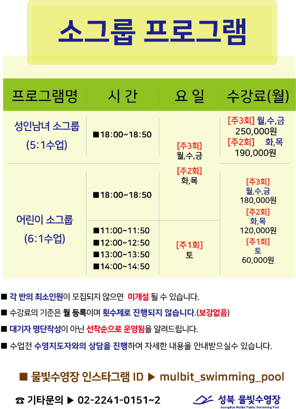 성북 물빛수영장

소그룹 프로그램
프로그램명 | 시간 | 요일 | 수강료(월)
성 인남녀 소그룹(5:1수업) | 18:00~18:50 | [주3회]월,수,금 [주2회]화,목 | [주3회]월,수,금 250,000원 [주2회]화,목 190,000원
어린이 소그룹(6:1수업) | 18:00~18:50 | [주3회]월,수,금 [주2회]화,목 | [주3회]월,수,금 180,000원 [주2회]화,목 180,000원
어린이 소그룹(6:1수업) | 11:00-11:50,12:00~12:50,13:00-13:50,14:00~14:50 | [주1회]토 | [주1회]토 60,000원

■ 각 반의 최소인원이 모집되지 않으면 미개설 될 수 있습니다.
■ [수강료의 기준은 월 등록이며 횟수제로 진행되지 않습니다.(보강없음)
■ 대기자 명단작성이 아닌 선착순으로 운영됨을 알려드립니다.
■ 수업전 수영지도자와의 상담을 진행하여 자세한 내용을 안내받으실수 있습니다.

■ 물빛수영장 인스타그램 ID > mulbit_swimming_pool
기타문의▶ 02-2241-0151~2

성북 물빛수영장
