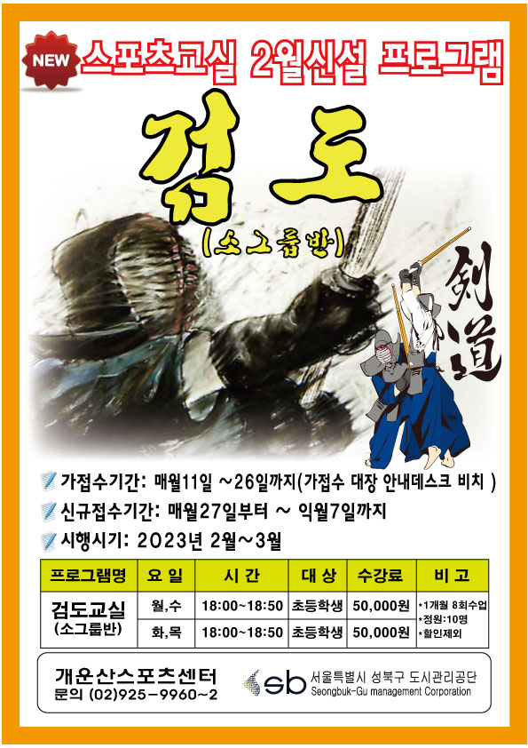 스포츠교실 2월신설 프로그램
검도(소그룹반)
•가접수기간: 매월11일 ~26일까지(가접수 대장 안내데스크 비치)
•신규접수기간: 매월27일부터 ~ 익월7일까지
•시행시기: 2023년 2월~3월
프로그램명 | 요 일 | 시간 | 대상 | 수강료 | 비고
검도교실 (소그룹반) | 월,수 / 화,목 | 18:00~18:50 | 초등학생 | 50,000원 | *1개월 8회수업 *정원:10명 *할인제외
개운산스포츠센터 문의 (02)925-9960~2
