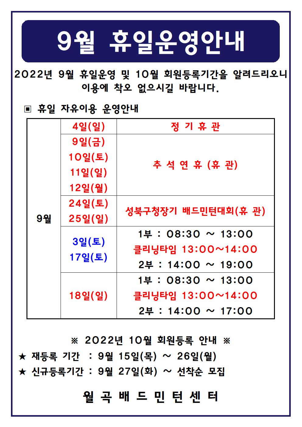 9월 휴일운영안내
2022년 9월 휴일운영 및 10월 회원등록기간을 알려드리오니 이용에 착오 없으시길 바랍니다.

■ 휴일 자유이용 운영안내
○ 9월4일(일)
 - 정기휴관
○ 9월9일(금), 9월10일(토), 9월11일(일), 9월12일(월)
 - 추석연휴(휴관)
○ 9월24일(토), 9월25일(일)
 - 성북구청장기 배드민턴대회(휴관)
○ 9월3일(토), 9월17일(토)
 - 1부 : 08:30 ~ 13:00
 - 클리닝타임 : 13:00~14:00
 - 2부 : 14:00 ~ 19:00
○ 9월18일(일)
 - 1부 : 08:30 ~ 13:00
 - 클리닝타임 : 13:00~14:00
 - 2부 : 14:00 ~ 17:00

■ 2022년 10월 회원등록 안내
○ 재등록 기간 : 9월 15일(목) ~ 26일(월)
○ 신규등록기간 : 9월 27일(화) ~ 선착순 모집