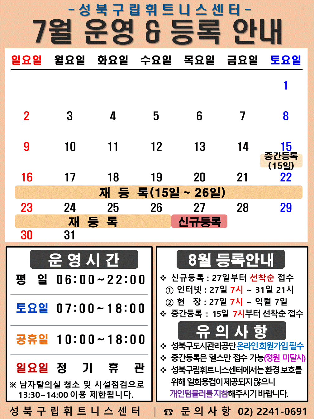성북구립휘트니스센터
2023년 7월 운영 &등록 안내
일요일 | 월요일 | 화요일 | 수요일 | 목요일 | 금요일 | 토요일
- | - | - | - | - | - | 1
2 | 3 | 4 | 5 | 6 | 7 | 8
9 | 10 | 11 | 12 | 13 | 14 | 15 (재등록:15일~26일), (중간등록 15일)
16 (재등록:15일~26일) | 17 (재등록:15일~26일) | 18 (재등록:15일~26일) | 19 (재등록:15일~26일) | 20 (재등록:15일~26일) | 21 (재등록:15일~26일) | 22 (재등록:15일~26일)
23 (재등록:15일~26일) | 24 (재등록:15일~26일) | 25 (재등록:15일~26일) | 26 (재등록:15일~26일) | 27 (신규등록) | 28 | 29
30 | 31 | - | - | - | - | -
■ 운영시간
○ 평일 06:00 ~ 22:00
○ 토요일 07:00 ~ 18:00
○ 공휴일 10:00 ~ 18:00
○ 일요일 정기휴관
※남자탈의실 청소 및 시설점검으로 13:30~14:00 이용 제한됩니다.
■ 8월 등록안내
- 신규등록 : 27일부터 선착순 접수
1) 인터넷 : 27일 7시 ~ 31일 21시
2) 현장 : 27일 7시 ~ 익월 7일
- 중간등록 : 15일 7시부터 선착순 접수
■ 유의사항
○ 성북구도시관리공단 온라인 회원가입 필수
○ 중간등록은 헬스만 접수가능(정원 미달시)
○ 성북구립휘트니스센터는 환경보호를 위해 일회용 컵이 제공되지 않으니 개인텀블러를 지참해 주시기 바랍니다.
성북구립휘트니스센터 | 문의사항 02)2241-0691