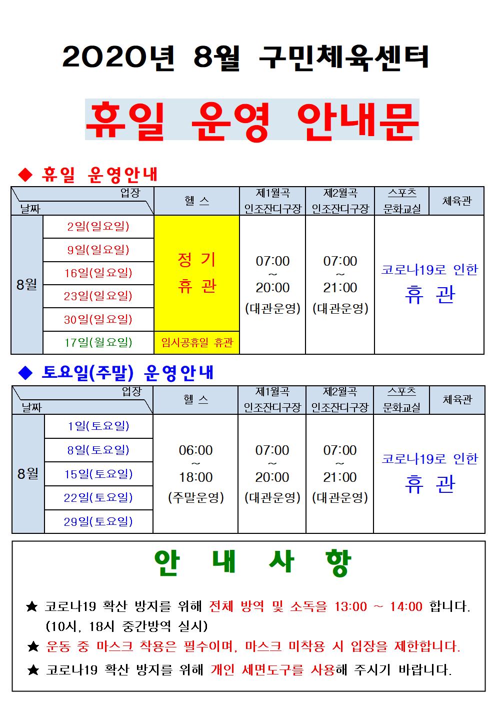 2020년 8월 구민체육센터
휴일 운영 안내문
휴일 운영안내
8월
2일(일요일)/헬스 정기휴관/ 제1월곡인조잔디구장 07:00~20:00(대관운영)/제2월곡인조잔디구장 07:00~21:00(대관운영)/스포츠문화교실,체육관 코로나19로인한 휴관
9일(일요일)/헬스 정기휴관/ 제1월곡인조잔디구장 07:00~20:00(대관운영)/제2월곡인조잔디구장 07:00~21:00(대관운영)/스포츠문화교실,체육관 코로나19로인한 휴관
16일(일요일)/헬스 정기휴관/ 제1월곡인조잔디구장 07:00~20:00(대관운영)/제2월곡인조잔디구장 07:00~21:00(대관운영)/스포츠문화교실,체육관 코로나19로인한 휴관
23일(일요일)/헬스 정기휴관/ 제1월곡인조잔디구장 07:00~20:00(대관운영)/제2월곡인조잔디구장 07:00~21:00(대관운영)/스포츠문화교실,체육관 코로나19로인한 휴관
30일(일요일)/헬스 정기휴관/ 제1월곡인조잔디구장 07:00~20:00(대관운영)/제2월곡인조잔디구장 07:00~21:00(대관운영)/스포츠문화교실,체육관 코로나19로인한 휴관
17일(월요일)/헬스 임시공휴일휴관/ 제1월곡인조잔디구장 07:00~20:00(대관운영)/제2월곡인조잔디구장 07:00~21:00(대관운영)/스포츠문화교실,체육관 코로나19로인한 휴관

토요일(주말) 운영안내
8월
1일(토요일)/헬스 06:00~18:00(주말운영)/ 제1월곡인조잔디구장 07:00~20:00(대관운영)/제2월곡인조잔디구장 07:00~21:00(대관운영)/스포츠문화교실,체육관 코로나19로인한 휴관
8일(토요일)/헬스 06:00~18:00(주말운영)/ 제1월곡인조잔디구장 07:00~20:00(대관운영)/제2월곡인조잔디구장 07:00~21:00(대관운영)/스포츠문화교실,체육관 코로나19로인한 휴관
15일(토요일)/헬스 06:00~18:00(주말운영)/ 제1월곡인조잔디구장 07:00~20:00(대관운영)/제2월곡인조잔디구장 07:00~21:00(대관운영)/스포츠문화교실,체육관 코로나19로인한 휴관
22일(토요일)/헬스 06:00~18:00(주말운영)/ 제1월곡인조잔디구장 07:00~20:00(대관운영)/제2월곡인조잔디구장 07:00~21:00(대관운영)/스포츠문화교실,체육관 코로나19로인한 휴관
29일(토요일)/헬스 06:00~18:00(주말운영)/ 제1월곡인조잔디구장 07:00~20:00(대관운영)/제2월곡인조잔디구장 07:00~21:00(대관운영)/스포츠문화교실,체육관 코로나19로인한 휴관
안내사항
코로나19 확산 방지를 위해 전체 방역 및 소독을 13:00~14:00 합니다.(10시, 18시 중간방역 실시)
운동중 마스크 착용은 필수이며, 마스크 미착용 시 입장을 제한합니다.
코로나19 확산 방지를 위해 개인 세면도구를 사용해 주시기 바랍니다.