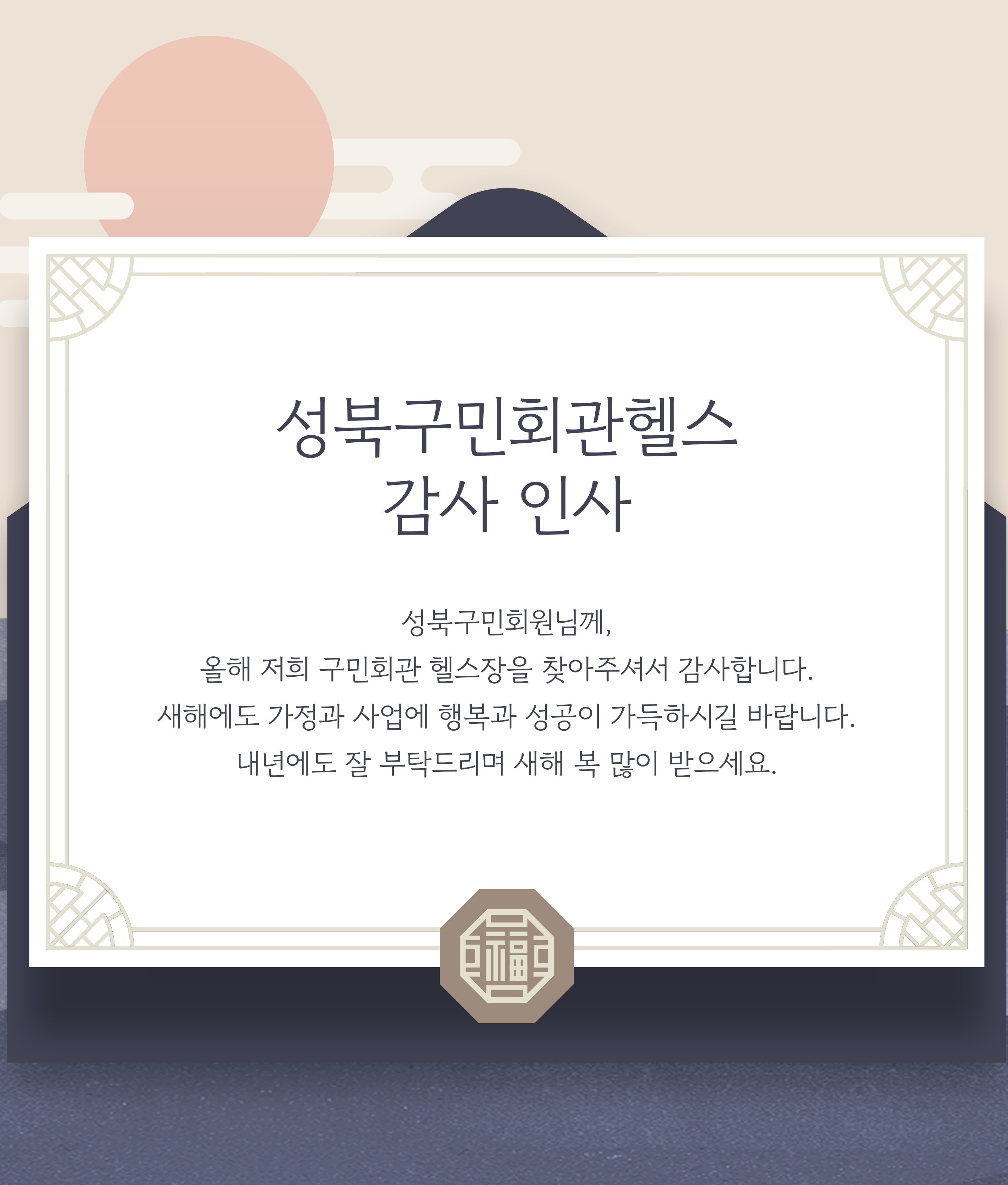 성북구민회관헬스 감사 인사
  성북구민회원님께,
  올해 저희 구민회관 헬스장을 찾아주셔서 감 사합니다.
  새해에도 가정과 사업에 행복과 성공이 가득하시길 바랍니다.
  내년에도 잘 부탁드리며 새해 복 많이 받으세요.