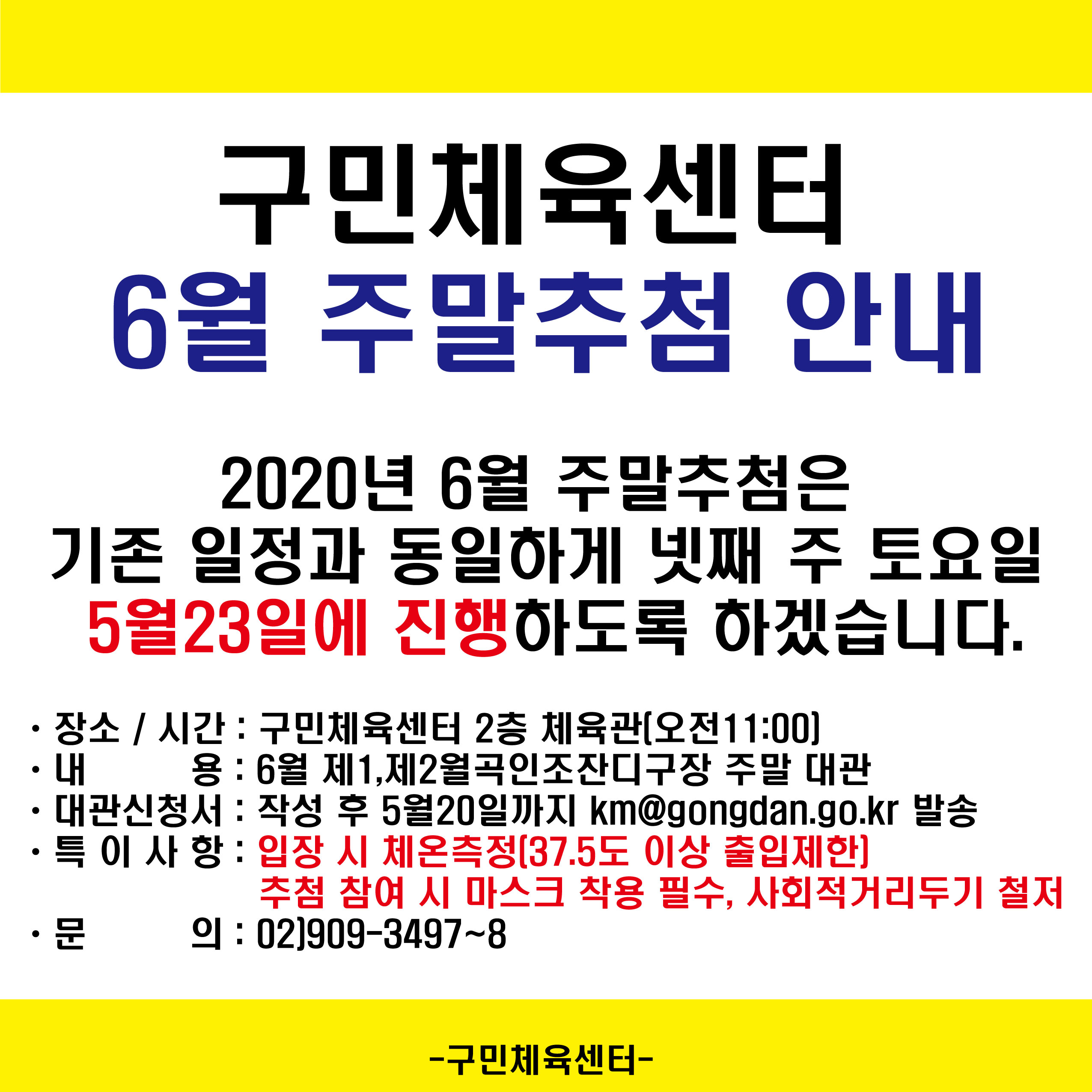 구민체육센터 6월 주말추첨안내
2020년 6월 주말추첨은 기존일정과 동일하게 넷째 주 토요일 5월23일에 진행하도록 하겠습니다.
장소/시간 : 구민체육센터2층 체육관(오전11:00)
내용 : 10월 제1,2월곡인조잔디구장 주말 대관
대관신청서 : 작성 후 9월20일까지 km@gongdan.go.kr 발송
특이사항 : 입장시 체온측정(37.5도 이상 출입제한) 추첨 참여 시 마스크 착용 필수, 사회적거리두기 철저
문의02)909-3497~8
구민체육센터