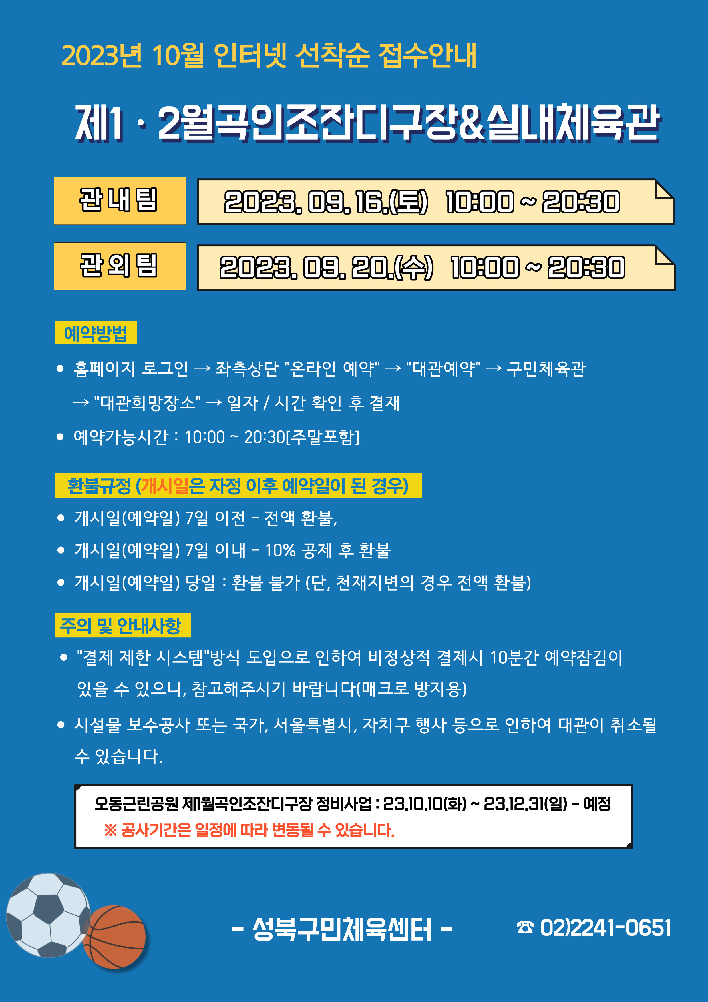   2023년 10월 인터넷 선착순 접수안내
제1·2월곡인조잔디구장&실내체육관
관내팀 : 2023. 09. 16.(토) 10:00~20:30
관외팀 : 2023. 09. 20.(수) 10:00~20:30

예약방법
• 홈페이지 로그인 (다음단계) 좌측상단(페이지 로딩 후 처음 부분) '온라인 예약' (다음단계) '대관예약' (다음단계)  구민체육관 (다음단계) '대관희망장소' (다음단계) 일자/시간 확인 후 결재
• 예약가능시간: 10:00~20:30[주말포함]

환불규정 (개시일은 자정이후 예약일이 된 경우)
• 개시일(예약일) 7일 이전 : 전액 환불 
• 개시일(예약일) 7일 이내 : 10% 공제 후 환불 
• 개시일(예약일) 당일 : 환불 불가 (단, 천재지변의 경우 전액 환불)

주의 및 안내사항
• '결제 제한 시스템'방식 도입으로 인하여 비정상적 결제시 10분간 예약잠김이 있을 수 있으니, 참고해 주시기 바랍니다(매크로 방지용)
• 시설물 보수공사 또는 국가, 서울특별시, 자치구 행사 등으로 인하여 대관이 취소될 수 있습니다. 

오동근린공원 제1월곡인조잔디구장 정비사업 : 23.10.10(화) ~ 23.12.31(일) - 예정
※공사기간은 일정에 따라 변동될 수 있습니다.

-성북구민체육센터-
 02)2241-0651