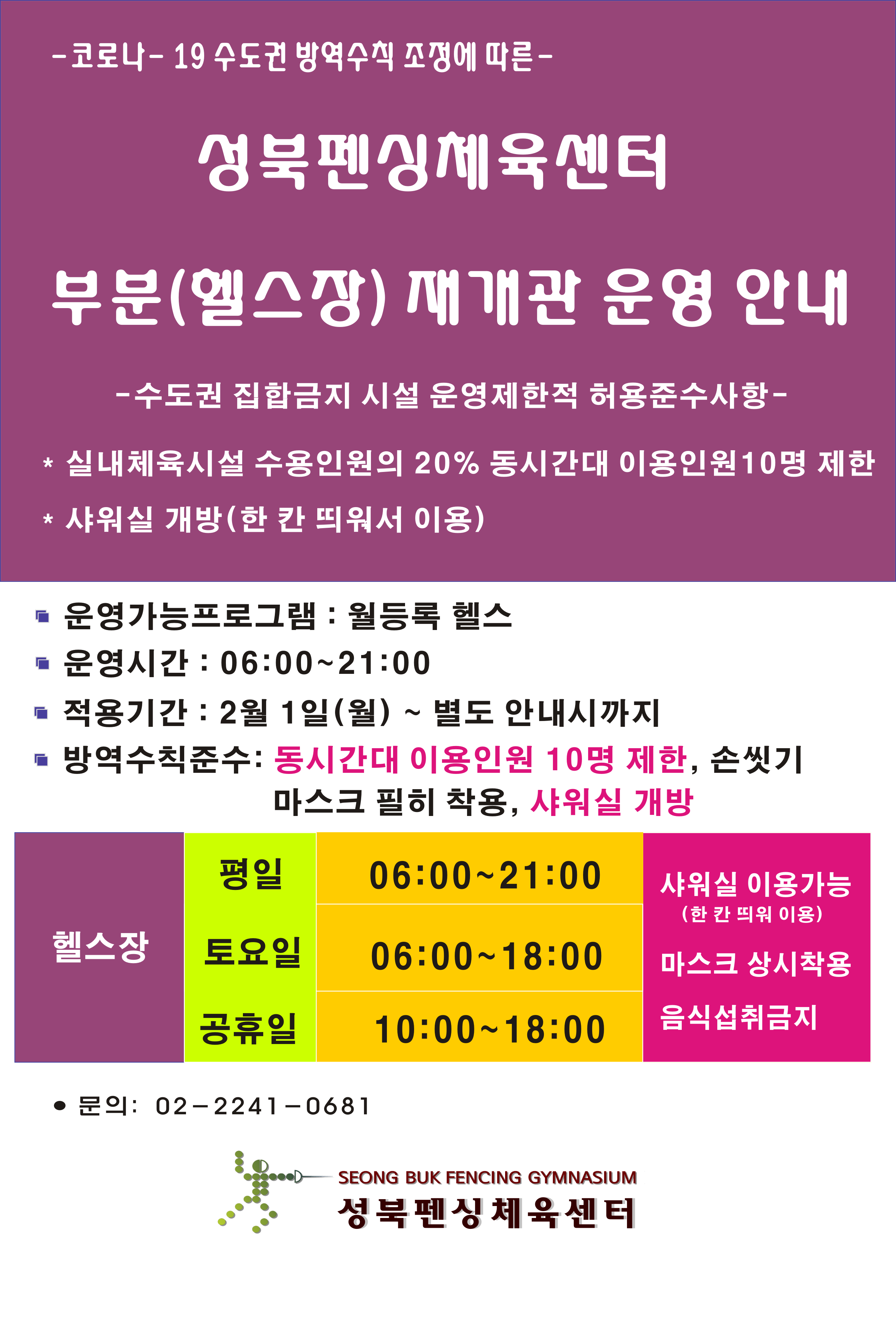 
-  코로나 - 19 수도권 방역수칙 조정에 따른 -
성북펜싱체육센터
부분(헬스장) 재개관 운영 안내

수도권 집합금지 시설 운영제한적 허용준수사항 –

* 실내체육시설 수용인원의 20% 동시간대 이용인원 10명 제한 
* 샤워실 개방(한 칸 띄워서 이용)

운영가능프로그램 : 월등록 헬스 
운영시간 : 06:00~21:00 
적용기간 : 2월 1일(월) ~ 별도 안 내시까지
방역수칙 준수 : 동시간대 이용인원 10명 제한, 손씻기
                     마스크 필히 착용, 샤워실 개방

헬스장 :평일(06:00~21:00), 토요일(06:00~18:00),공휴일(10:00~18:00) 
샤워실 이용가능(한칸 띄워 이용) 
마스크 상시착용
음식섭취금지

문의: 02-2241 - 0681
성북펜싱 체육센터
