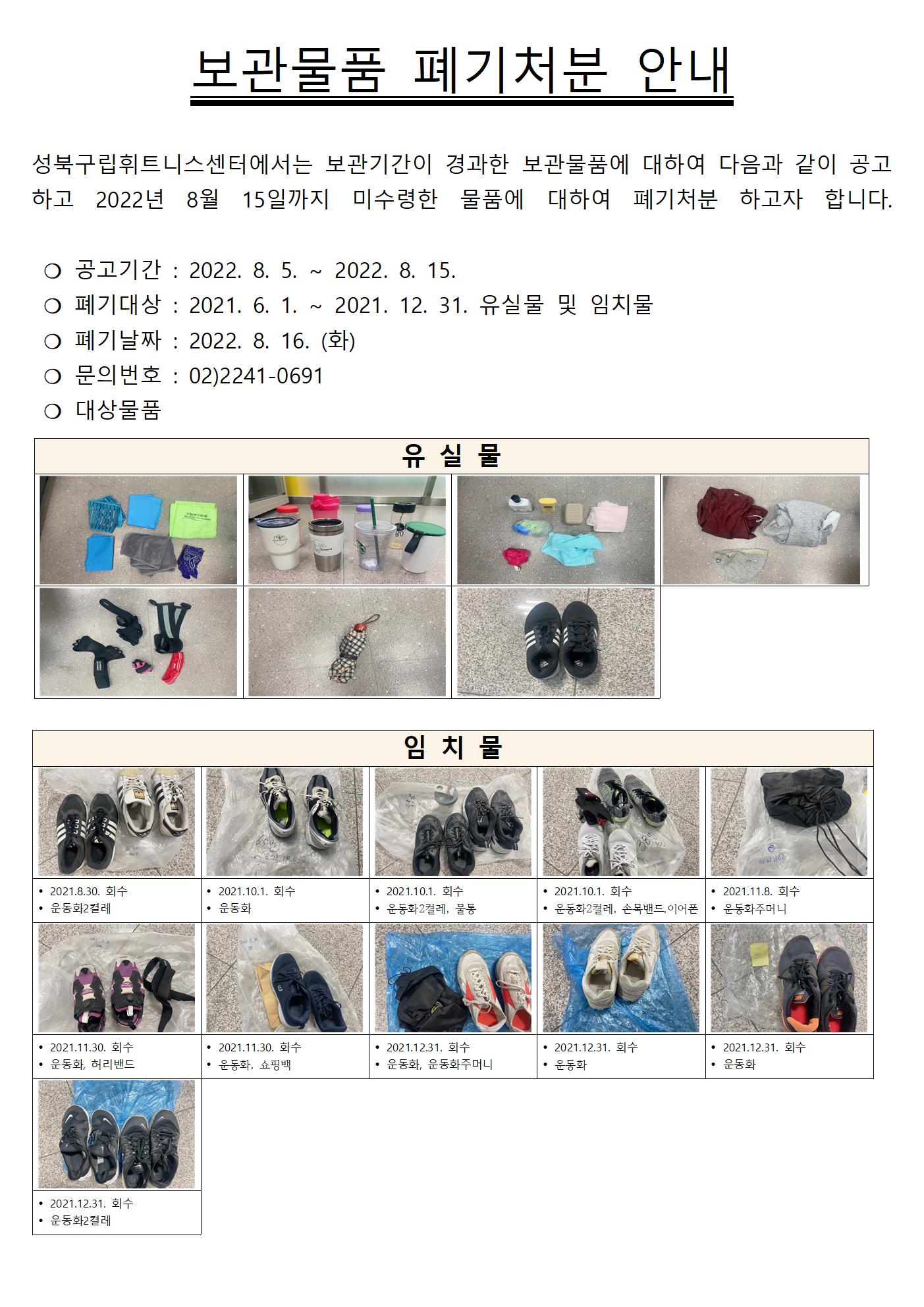 보관물품 폐기처분 안내
성북구립휘트니스센터에서는 보관기간이 경과한 보관물품에 대하여 다음과 같이 공고 하고 2022년 8월 15일까지 미수령한 물품에 대하여 폐기처분 하고자 합니다.
○ 공고기간 : 2022. 8. 5.~2022. 8. 15.
○ 폐기대상 : 2021. 6. 1. ~ 2021. 12. 31. 유실물 및 임치물
○ 폐기날짜 : 2022. 8. 16. (화)
○ 문의번호 : 02)2241-0691
○ 대상물품
유실물 6종류
임치물
• 2021.8.30. 회수 운동화2켤레
• 2021.10.1. 회수 운동화
• 2021.10.1. 회수 운동화2켤레, 물통
• 2021.10.1. 회수 운동화2켤레, 손목밴드,이어폰
• 2021.11.8. 회수 운동화주머니
• 2021.11.30. 회수 운동화, 허리밴드
• 2021.11.30. 회수 운동화, 쇼핑백
• 2021.12.31. 회수 운동화, 운동화주머니
• 2021.12.31. 회수 운동화
• 2021.12.31. 회수 운동화
• 2021.12.31. 회수 운동화2켤레