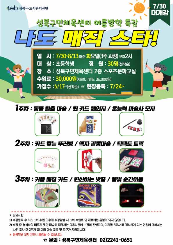  sb 성북구도시관리공단
7/30 대개강
성북구민체육센터 여름방학 특강
나도 매직 스타!
일시 : 7/30~8/13 매주 화요일(3주 과정) 오후2시
대상 : 초등학생
정원 : 30명(선착순)
장소: 성북구민체육센터 2층 스포츠문화교실
수업료: 30,000원 (재료비 별도 36,000원)
가접수: 6/17~(선착순) (다음단계 ) 현장등록 : 7/24~

1주차 : 동물 탈출 마술 /퀸 카드 체인지 / 초능력 마술사 모자
2주차 : 카드 찾는 뚜러뻥 / 액자 관통마술 / 틱택토 트릭
3주차 : 커플 매칭 카드 / 변신하는 밧줄 / 불빛 순간이동


※ 유의사항
1) 수강등록 후 최초 1회 수업 이후에 수강환불 시, 1회 수업료 및 재료비는 환불이 되지 않습니다.
2) 수강 중 결석하여 배우지 못한 마술에 대해서는 다음시간에 보강이 진행되며, 마지막 4주차 때 결석하게 되는 인원에 대해서는 사전조사 후 3주차 때 미리 마술 교육 및 도구가 지급됩니다.
※ 등록인원 5명 미만시 폐강될 수 있습니다.

문의 : 성북구민체육센터 02)2241-0651