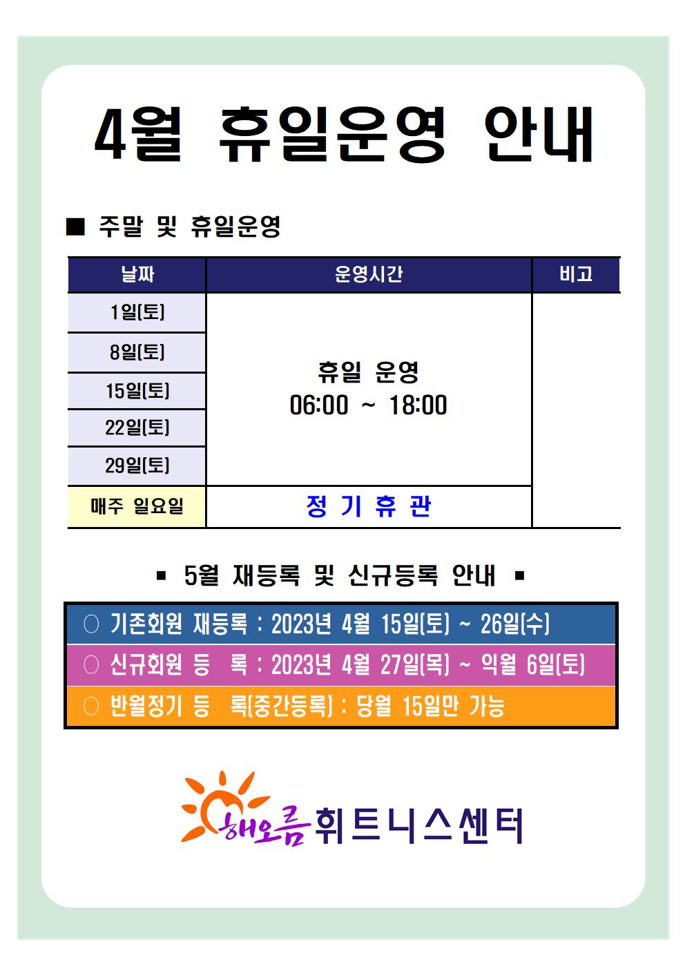   '4월 휴일운영 안내'
■ 주말 및 휴일운영 ■
날짜 | 운영시간 | 비고
1일(토), 8일(토), 15일(토), 22일(토), 29일(토) | 휴일 운영 06:00-18:00 | - 
매주일요일 | 정기휴관 | -

■ 5월 재등록 및 신규등록 안내 ■
○ 기존회원 재등록 : 2023년 4월 15일(토) ~ 26일(수)
○ 신규회원 등록: 2023년 4월 27일(목) ~ 익월 6일(토)
○ 반월정기 등록(중간등록) : 당월 15일만 가능

해오름 휘트니스센터