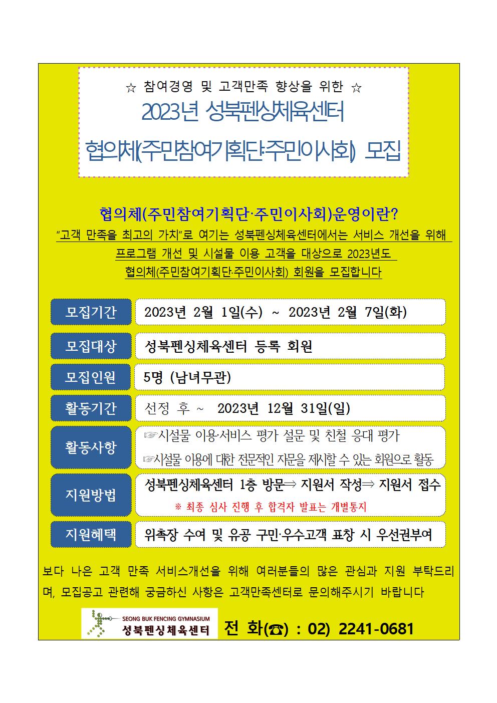   ☆ 참여경영 및 고객만족 향상을 위한 ☆
2023년 성북펜싱체육센터 협의체(주민참여기획단주민이사회) 모집

협의체(주민참여기획단·주민이사회)운영이란?
'고객 만족을 최고의 가치'로 여기는 성북펜싱체육센터에서는 서비스 개선을 위해 프로그램 개선 및 시설물 이용 고객을 대상으로 2023년도 협의체(주민참여기획단·주민이사회) 회원을 모집합니다

모집기간 : 2023년 2월 1일(수) ~ 2023년 2월 7일(화)
모집대상 : 성북펜싱체육센터 등록 회원
모집인원 : 5명 (남녀무관)
활동기간 : 선정 후 ~ 2023년 12월 31일(일)
활동사항 : 시설물 이용서비스 평가 설문 및 친철 응대 평가, 시설물 이용에 대한 전문적인 자문을 제시할 수 있는 회원으로 활동
지원방법 : 성북펜싱체육센터 1층 방문 (다음 단계) 지원서 작성 (다음단계) 지원서 접수 ※ 최종 심사 진행 후 합격자 발표는 개별통지
지원혜택 : 위촉장 수여 및 유공 구민·우수 고객 표창 시 우선권부여

보다 나은 고객 만족 서비스개선을 위해 여러분들의 많은 관심과 지원 부탁드리며, 모집공고 관련해 궁금하신 사항은 고객만족센터로 문의해주시기 바랍니다

SEONG BUK FENCING GYMNASIUM
성북펜싱체육센터 전화() : 02) 2241-0681