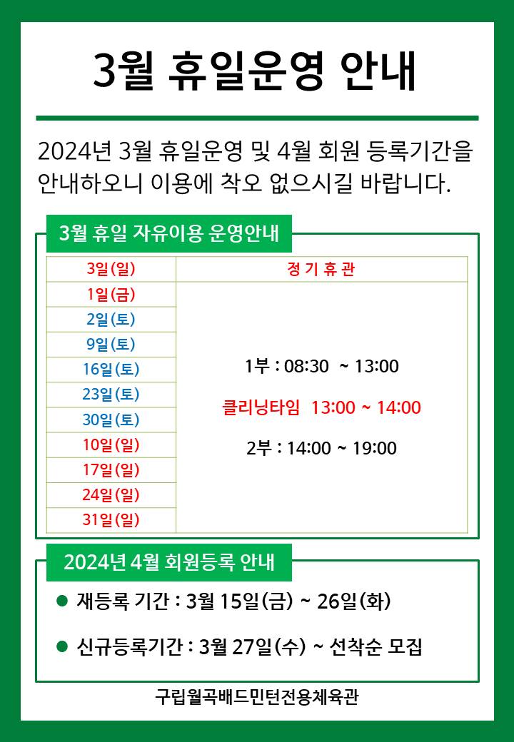3월 휴일운영안내
  2024년 3월 휴일운영 및 4월 회원등록기간을 안내하오니 이용에 착오 없으시길 바랍니다.

  ■ 3월 휴일 자유이용 운영안내
  ○ 3월 3일(일) : 정기휴관
  ○ 1일(금) : 휴일운영(- 1부 : 8시30분~13시, - 클리닝타임 : 13~14시, - 2부 : 14시~17시)
  ○ 2일(토)/9일(토)/16일(토)/23일(토)/30일(토) : 휴일운영(- 1부 : 8시30분~13시, - 클리닝타임 : 13~14시, - 2부 : 14시~17시)
  ○ 10일(일)/17일(일)/24일(일)/31일(일) : 휴일운영(- 1부 : 8시30분~13시, - 클리닝타임 : 13~14시, - 2부 : 14시~17시)
   
  ■ 2024년 4월 회원등록 안내
  ○ 재등록 기간 : 3월 15일(화) ~ 26일(토)
  ​○ 신규등록기간 : 3월 27일(일) ~ 선착순 모집

  구립월곡배드민턴전용체육관