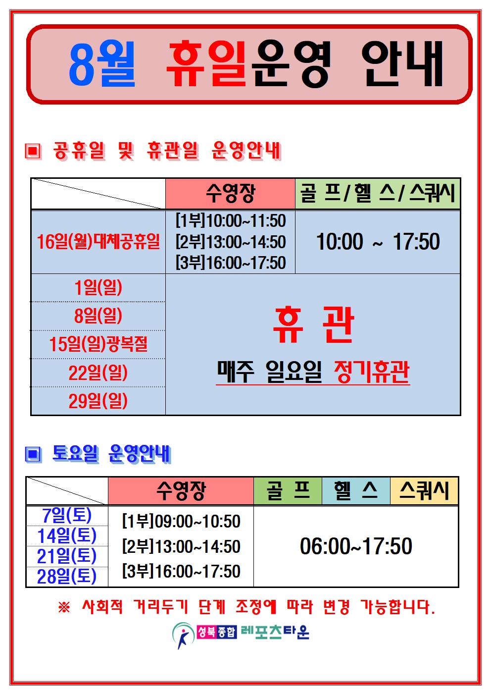 8월 휴일운영 안내
○공휴일 및 휴관일 운영안내
16일(월)대체공휴일 
수영장 1부(10:00~11:50) 2부(13:00~14:50) 3부(16:00~17:50)
골프/헬스/스쿼시 10:00 ~ 17:50
1일(일),8일(일),15일(일)광복절,22일(일),29일(일) 수영장,골프/헬스/스쿼시, 휴관, 매주 일요일 정기휴관
○ 토요일 운영안내
7일(토) / 14일(토) / 21일(토) / 28일(토)
수영장 1부(09:00~10:50) 2부(13:00~14:50) 3부(16:00~17:50)
헬스 / 골프 / 스쿼시 : 06:00 ~ 17:50
※ 사회적 거리두기 단계 조정에 따라 변경 가능합니다.
-성북종합레포츠타운-