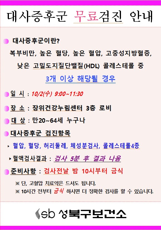  대사증후군 무료 검진 안내  
  대사증후군이란？ 복부비만， 높은 혈당， 높은 혈압， 고중성지 방혈증， 낮은 고밀도지질단백질(HDL) 콜레스테롤 중 3 개 이상 해당될 경우 일시 : 10/2(수) 9:00~11:30
  장소 : 장위건강누림센터 3층 로비 
  대상 : 만20~64세 누구나 
  대사증후군 검진함목 : 혈압， 혈당， 허리둘레， 체성분검사, 콜레스테롤4종
  혈액걸사결과 : 검사 5분 후 결과 나옴
  준비사항: 검사전날 밤 10시부터 금식 
  ※ 단， 고혈압 치료약은 드셔도 됩니다． 
  ※ 10시간 전부터 금식 하시면 더 정확한 검사를 할 수 있습니다.
  sb 성북구보건소 