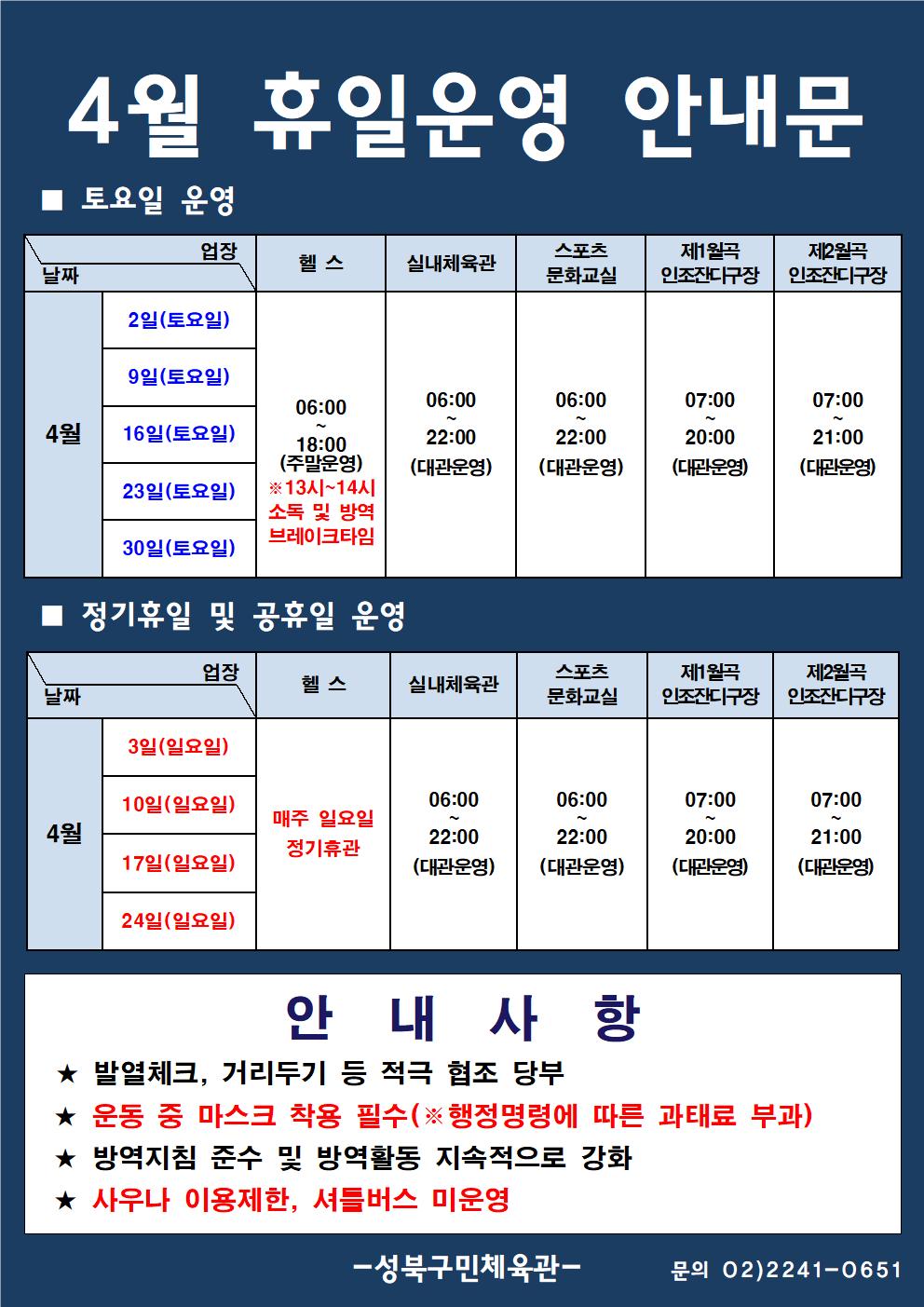 4월 휴일운영 안내문
■ 토요일 운영
날짜:4월 2일(토요일), 9일(토요일), 16일(토요일), 23일(토요일), 30일(토요일)
업장:  
헬스 |   06:00 ~ 18:00 (주말운영) ※13시~14시 소독 및 방역 브레이크타임
실내체육관 | 06:00~22:00 (대관운영)
스포츠 문화교실 | 06:00~ 22:00 (대관운영)
제4월곡 인조잔디구장 |  07:00 ~ 20:00 (대관운영)
제4월곡 인조잔디구장 |  07:00 ~ 21:00 (대관운영)

■ 정기휴일 및 공휴일 운영
날짜: 3일(일요일), 6일(일요일), 10일(일요일), 24일(일요일)
업장:
헬스 | 매주 일요일 정기휴관 
실내체육관 | 06:00~22:00 (대관운영)
스포츠문화교실 | 06:00~22:00 (대관운영)
제1월곡 인조잔디구장 | 07:00~20:00 (대관운영)
제2월곡 인조잔디구장 | 07:00~21:00 (대관운영)

안 내 사 항 
★ 전자출입명부, 발열체크, 대장작성, 거리두기 등 적극 협조 당부 
★ 운동 중 마스크 착용 필수(※ 행정명령에 따른 과태료 부과)
★ 방역지침 준수 및 방역활동 지속적으로 강화 
★ 사우나 이용제한, 셔틀버스 미운영
- 성북구민체육센터 -
문의 02)2241-0651
