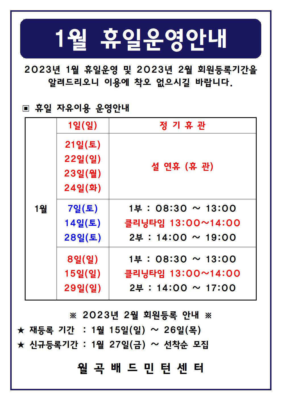 1월 휴일운영안내
2023년 1월 휴일운영 및 2023년 2월 회원등록기간을 알려드리오니 이용에 착오 없으시길 바랍니다.

■ 휴일 자유이용 운영안내
○ 1월1일(일) - 정기휴관
○ 1월21일(토), 1월22일(일), 1월23일(월), 1월24일(화) - 설 연휴(휴관) 
○ 1월7일(토), 1월14일(토), 1월28일(토) - 1부 : 8시30분~13시, - 클리닝타임 : 13~14시, - 2부 : 14시~17시
○ 1월8일(일), 1월15일(일), 1월29일(일) - 1부 : 8시30분~13시, - 클리닝타임 : 13~14시, - 2부 : 14시~17시

■ 2023년 2월 회원등록 안내
○ 재등록 기간 : 1월 15일(일) ~ 26일(목)
​○ 신규등록기간 : 1월 27일(금) ~ 선착순 모집
월곡배드민턴센터