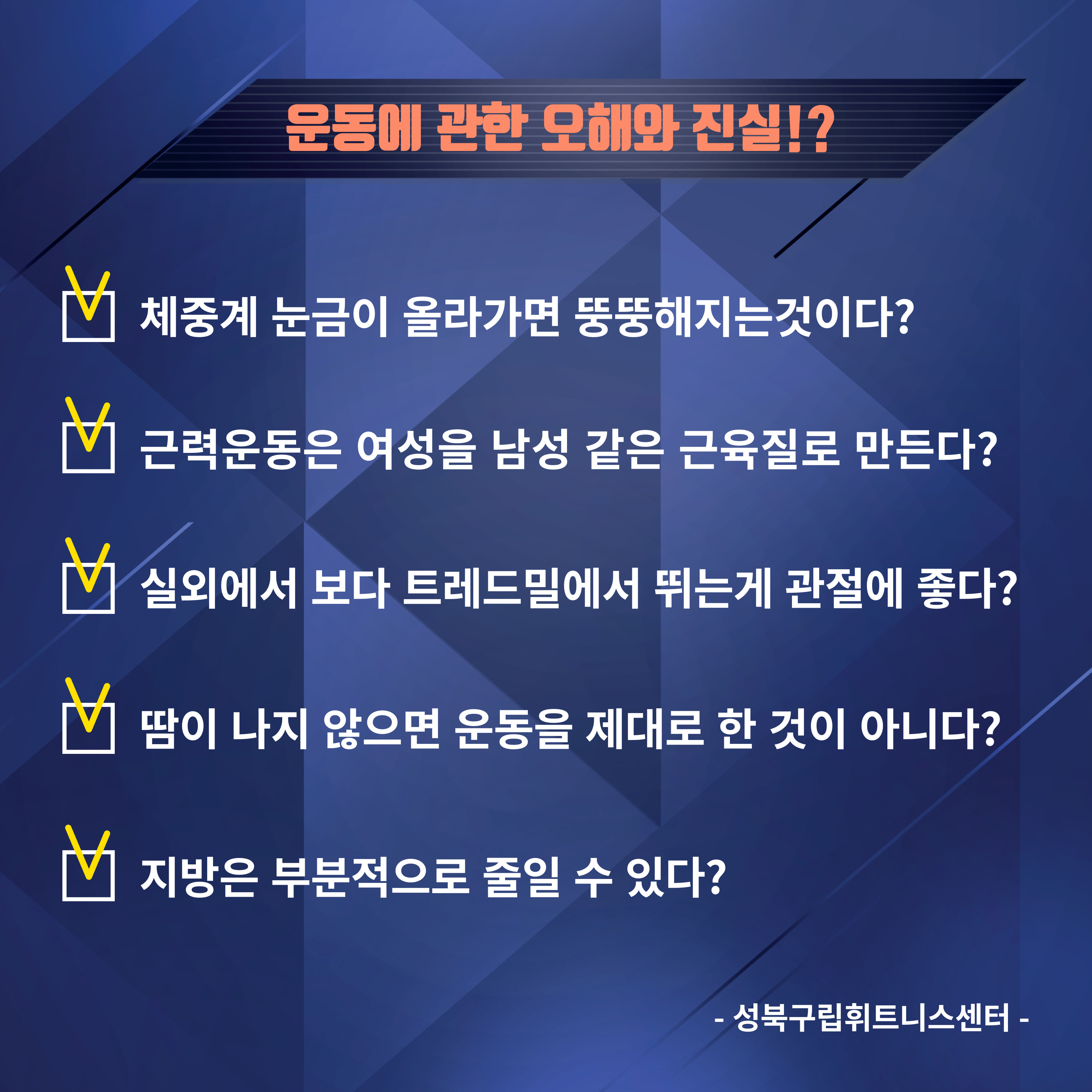 운동에 관한 오해와 진실!?
(체크) 체중계 눈금이 올라가면 뚱뚱해지는것이다? 
(체크) 근력운동은 여성을 남성 같은 근육질로 만든다?
(체크) 실외에서 보다 트레드밀에서 뛰는게 관절에 좋다? 
(체크)땀이 나지 않으면 운동을 제대로 한 것이 아니다?
(체크) 지방은 부분적으로 줄일 수 있다?
-
성북구립휘트니스센터-