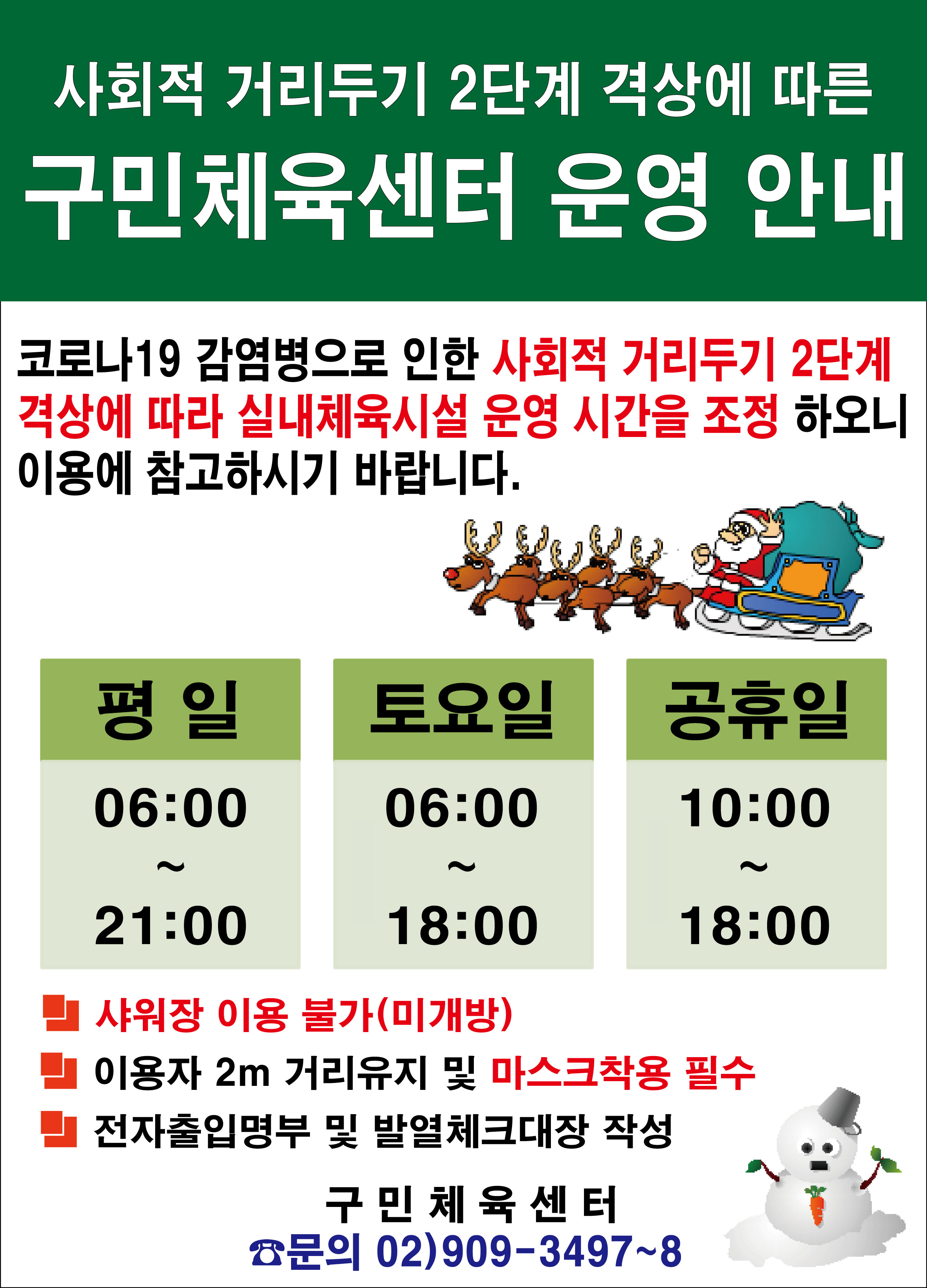 사회적거리두기2단계격상에따른 구민체육센터 운영안내
코로나19감염병으로인한 사회적거리두기2단계 격상에 따라 실내체육시설 운영 시간을 조정 하오니 이용에 참고하시기 바랍니다.
평일 06:00~21:00 토요일 06:00~18:00 공휴일 10:00~18:00
샤워장 이용불가(미개방)
이용자2M거리유지및 마스크착용 필수
전자출입명부 및 발열체크대장 작성
구민체육센터 문의 02)909-3497~8