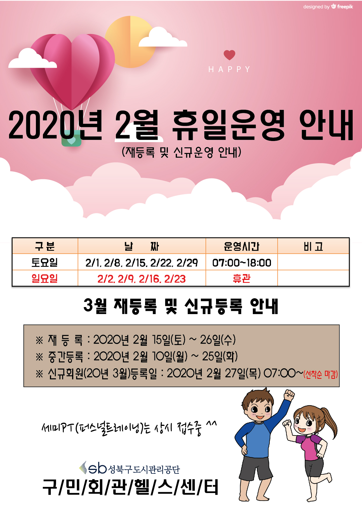 2020년 2월 휴일운영 안내(재등록 및 신규운영안내)
구분/날짜/운영시간/비고
토요일/2.1,2.8,2.15,2.22,2.29/07:00~18:00
일요일/2.2,2.9,2.16,2.23/휴관
3월재등록및신규등록안내
재등록 : 2020년 2월15일(토)~26일(수)
중간등록 : 2020년2월10일(월)~25일(화)
신규회원(20년3월)등록일:2020년2월27일(목)07:00~(선착순마감)
세미PT(퍼스널트레이닝)는 상시접수중^^
성북구도시관리공단 구민회관헬스센터
