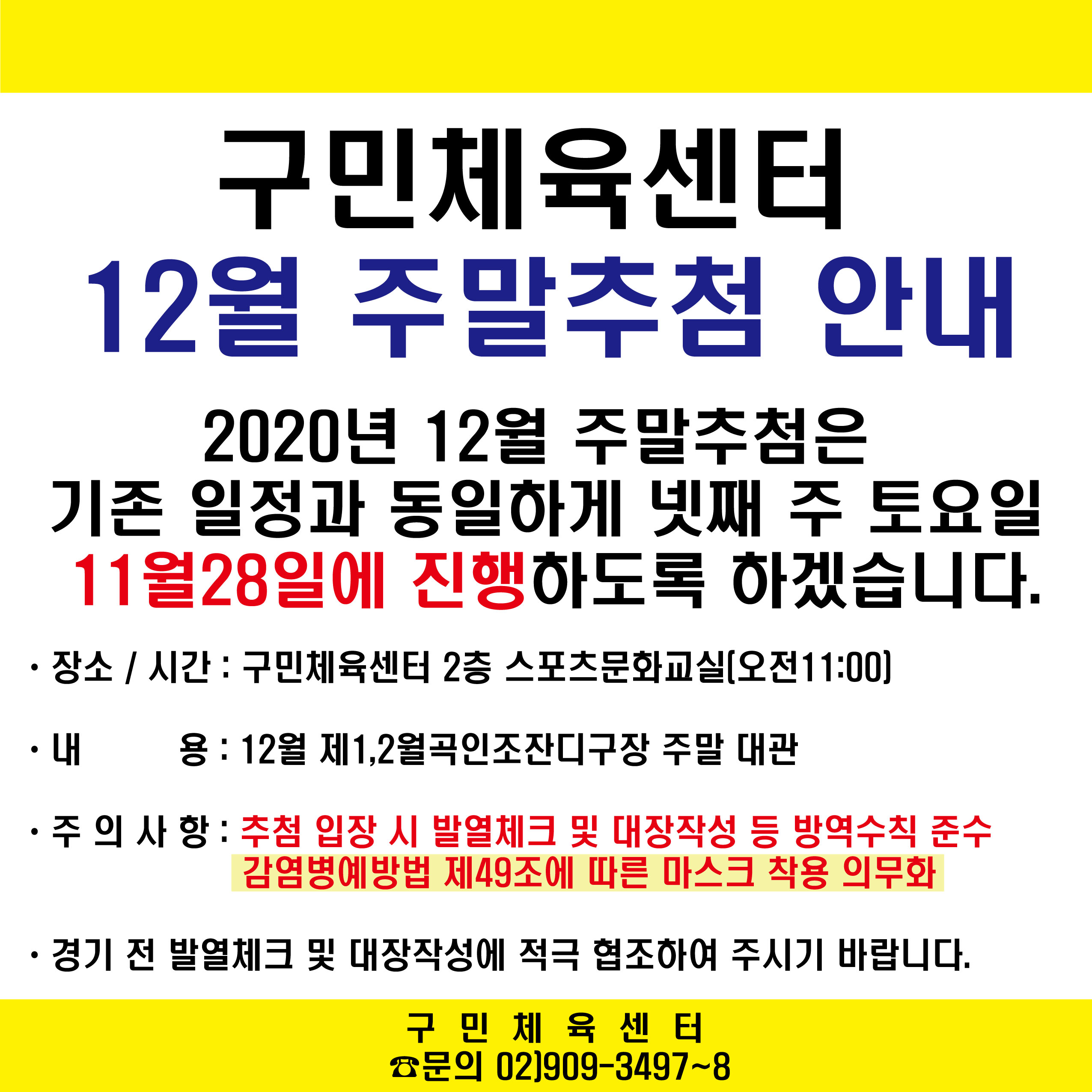 구민체육센터
12월 주말추첨 안내
2020년 12월 주말추첨은 기존일정과 동일하게 넷째 주 토요일 11월 28일에 진행하도록 하겠습니다.
장소/시간 : 구민체육센터2층 스포츠문화교실(오전11:00)
내용 : 12월 제1,2월곡인조잔디구장 주말 대관
주의사항 : 추첨 입장 시 발열체크 및 대장작성 등 방역수칙 준수 감염병예방법 제49조에 따른 마스크 착용 의무화
경기 전 발열체크 및 대장작성에 적극 협조하여 주시기 바랍니다.
구민체육센터 문의 02)909-3497~8