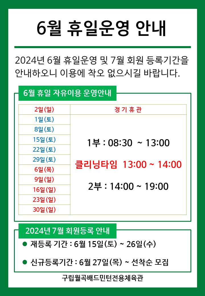 6월 휴일운영안내
  2024년 6월 휴일운영 및 7월 회원등록기간을 안내하오니 이용에 착오 없으시길 바랍니다.

  ■ 6월 휴일 자유이용 운영안내
  ○ 2일(일) : 정기휴관  
  ○ 6일(목) : 휴일운영(- 1부 : 8시30분~13시, - 클리닝타임 : 13~14시, - 2부 : 14시~17시)
  ○ 1일(토)/8일(토)/15일(토)/22일(토)​/29일(토)  : 휴일운영(- 1부 : 8시30분~13시, - 클리닝타임 : 13~14시, - 2부 : 14시~17시)
  ○ 9일(일)/16일(일)/23일(일)​/30일(일)​ : 휴일운영(- 1부 : 8시30분~13시, - 클리닝타임 : 13~14시, - 2부 : 14시~17시) 
   
  ■ 2024년 7월 회원등록 안내
  ○ 재등록 기간 : 6월 15일(토) ~ 26일(수)
  ​○ 신규등록기간 : 6월 27일(목) ~ 선착순 모집

  구립월곡배드민턴전용체육관