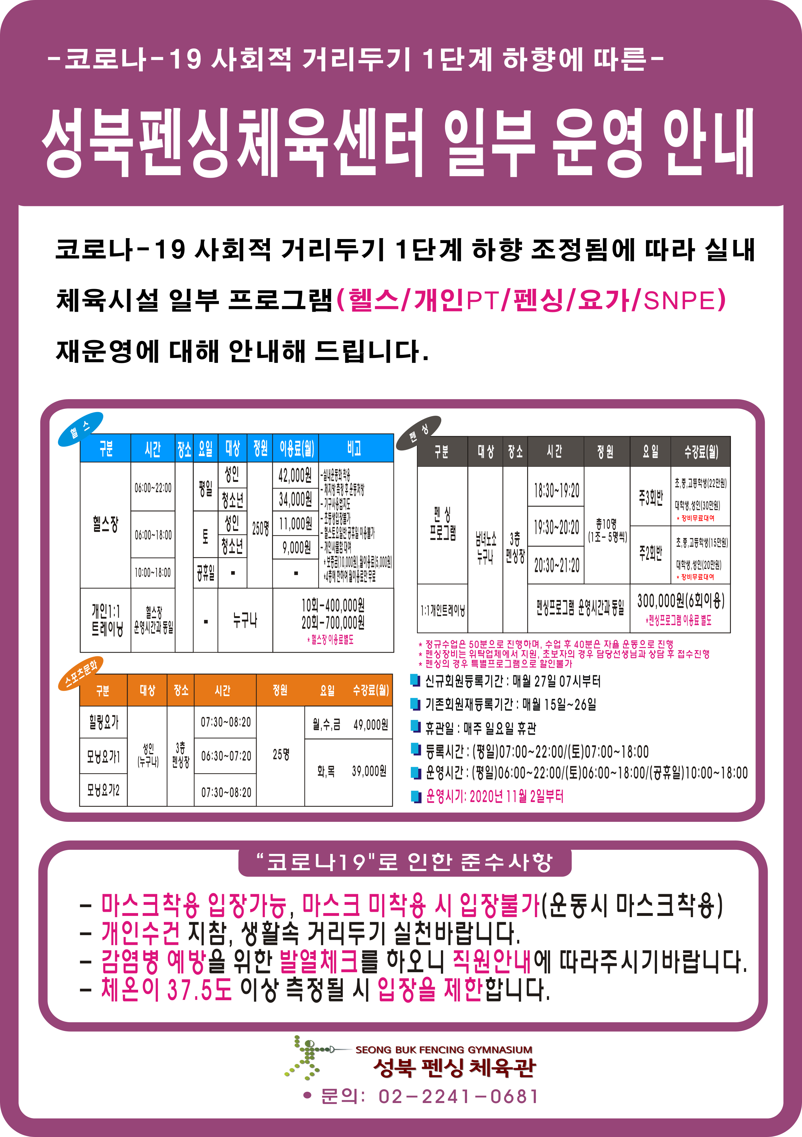 코로나19 사회적 거리두기 1단계 하향에따른
성북펜싱체육센터 일부 운영안내
코로나-19 사회적거리두기 1단계 하향 조정됨에 따라 실내 체육시설 일부 프로그램(헬스/개인PT/펜싱/요가/SNPE) 재운영에 대해 안내해 드립니다.
헬스
구분/시간/장소/요일/대상/정원/이용료(월)/비고
헬스장/06:00~22:00/-/평일/성 인,청소년/250명/42000원,34000원
헬스장/06:00~18:00/-/토/성 인,청소년/250명/11000원,9000원
헬스장/10:00~18:00/-/공휴일/-/250명/-
개인1:1트레이닝/헬스장운영시간과동일/-/-/누구나/10회-400000원,20회-700000원 헬스장이용료별도
스포츠문화
구분/대상/장소/시간/정원/요일/수강료(월)
힐링요가/성 인(누구나)/3층펜싱장/07:30~08:20/25명/월수금/49000원
모닝요가1/성 인(누구나)/3층펜싱장/06:30~07:20/25명/화목/39000원
모닝요가2/ 성 인(누구나)/3층펜싱장/07:30~08:20/25명/화목/39000원
펜싱
구분/대상/장소/시간/정원/요일/수강료(월)
펜싱프로그램/남녀노소누구나/3층펜싱장/18:30~19:20/총10명(1조-5명씩)/주3회반(초중고등학생(22만원)대학생성 인(30만원)장비무료대여
펜싱프로그램/남녀노소누구나/3층펜싱장/19:30~20:20/총10명(1조-5명씩)/주3회반(초중고등학생(22만원)대학생성 인(30만원)장비무료대여
펜싱프로그램/남녀노소누구나/3층펜싱장/20:30~21:20/총10명(1조-5명씩)/주2회반(초중고등학생(15만원)대학생성 인(20만원)장비무료대여
1:1개인트레이닝/남녀노소누구나/3층펜싱장/펜싱프로그램 운영시간과동일/300000원(6회이용)펜싱프로그램이용료별도
정규수업은50분으로 지행하며,수업후 40분의 자율 운동으로 진행
펜싱장비는 위탁업체에서 지원,초보자의 경우 담당선생님과 상담후접수진행
펜싱의 경우 특별프로그램으로 할인불가
신규회원등록기간:매월 27일 07시부터
기존회원재등록기간:매월15일~26일
휴관일:매주일요일휴관
등록시간:(평일)07:00~22:00/(토)07:00~18:00
운영시간:(평일)06:00~22:00/(토)06:00~18:00/(공휴일)10:00~18:00
운영시기:2020년11월2일부터
코로나19로인한준수사항
마스크착용입장가능,마스크미착용시입장불가(운동시 마스크착용)
개인수건지참,생활속거리두기실천바랍니다.
감염병예방을위한발열체크를하오니 직원안내에 따라주시기바랍니다.
체온이37.5도이상측정될시입장을제한합니다.
성북펜싱체육관
문의:02-2241-0681