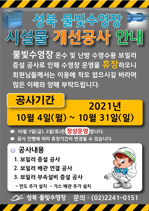 성북 물빛수영장
시설물 개선공사 안내
물빛수영장 온수 및 난방 수영수용 보일러 증설 공사로 인해 수영장 운영을 휴장 하오니, 회원님들께서는 이용에 착오 없으시길 바라며 많은 이해와 양해 부탁드립니다. 
공사기간
2021년 10월 4일(월) ~ 10월 31일(일)
▶ 10월 1일(금), 2일(토)은 정상운영 합니다. 
▶ 공사 진행에 따라 휴장기간이 변경될 수 있습니다. 
○ 공사내용 
1. 보일러 증설 공사 
2. 보일러 배관 연결 공사 
3. 보일러 부속설비 증설 공사 
 - 연도 추가 설치 - 가스 배관 추가 설치
성북 물빛수영장 | 문의 : (02)2241-0151
