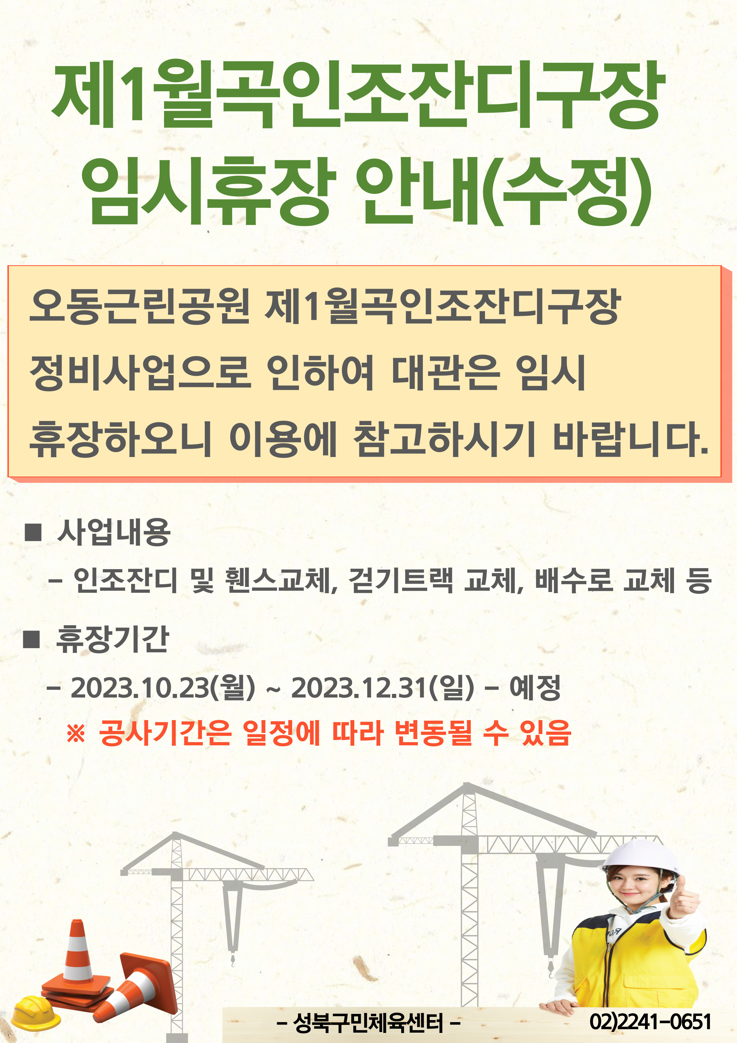 제1월곡인조잔디구장 임시휴장 안내(수정)
오동근린공원 제1월곡인조잔디구장 정비사업으로 인하여 대관은 임시 휴장하오니 이용에 참고하시기 바랍니다.
■ 사업내용
- 인조잔디 및 휀스교체, 걷기트랙 교체, 배수로 교체 등
■ 휴장기간
-2023.10.10(화) ~ 2023.12.31(일) - 예정
※ 공사기간은 일정에 따라 변동될 수 있음

-성북구민체육센터-
02)2241-0651