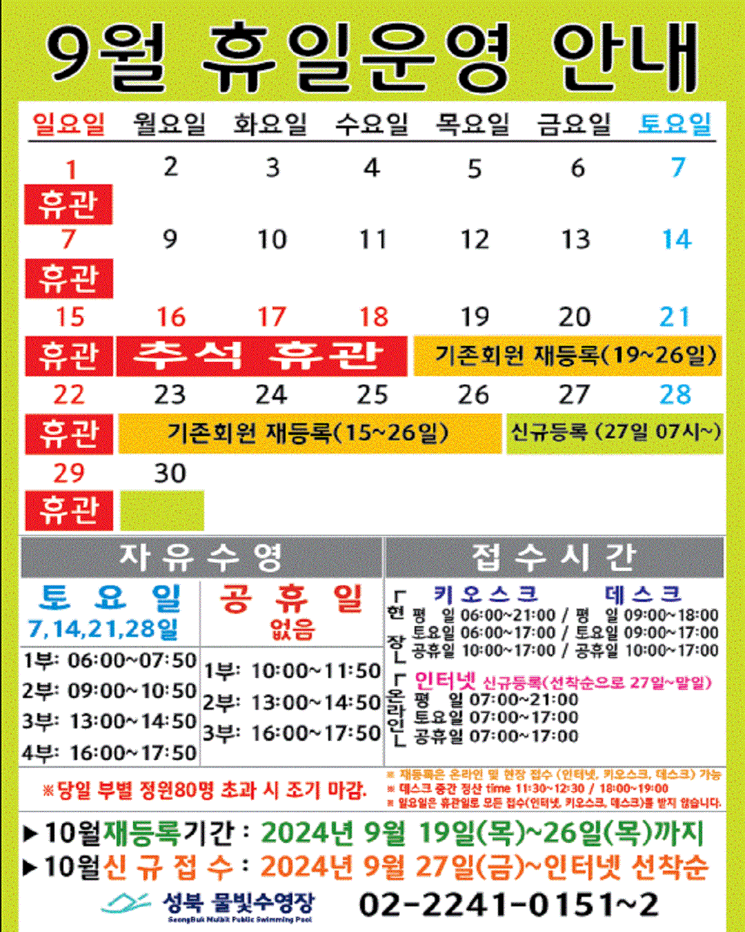 9월 휴일운영 안내
  공휴일 : 16(월)~18(수)-추석(휴관) / 일요일: 정기 휴관 / 기존회원 재등록 : 19(목)~26일(월) / 신규등록 인터넷 선착순(27일 07시~) : 27(금)~30일(월)
  

  자유수영: 토요일(7, 14, 21, 28일)  - 1부: 06:00~07:50, 2부: 09:00~10:50, 3부: 13:00~14:50, 4부: 16:00~17:50
  자유수영: 없음 - 1부: 10:00~11:50, 2부: 13:00~14:50, 3부: 16:00~17:50
  ※ 당일 정원초과시 조기 마감될 수 있습니다. 
  ※ 재등록은 온라인 및 현장 접수 (인터넷, 키오스크, 데스크) 가능
  ※ 데스크 중간전산 time 11:30~12:30, 18:00~19:00.
  ※ 일요일 휴관일로 모든 접수(인터넷, 키오스크, 데스크)를 받지 않습니다.

  접수시간
  ※ 현장접수(데스크, 키오스크)/ 온라인(인터넷) 신규등록(선착순으로 27일~말일)
  *현장접수(키오스크) 접수가능시간  평일 06:00 ~ 21:00, 토요일 06:00 ~ 17:00, 공휴일: 10:00~17:00
  *현장접수(데스크) 접수가능시간   평일 09:00 ~ 18:00, 토요일 9:00 ~ 17:00, 공휴일: 10:00~17:00
  *온라인(인터넷) 접수가능시간 평일 07:00 ~ 21:00, 토요일 07:00 ~ 17:00, 공휴일: 07:00~17:00
  ※ 당일 정원초과시 조기 마감될 수 있습니다. 
  ※ 재등록은 온라인 및 현장 접수 (인터넷, 키오스크, 데스크) 가능
  ※ 데스크 중간전산 time 11:30~12:30, 18:00~19:00.
  ※ 일요일 휴관일로 모든 접수(인터넷, 키오스크, 데스크)를 받지 않습니다.

  ■ 10월 재등록기간 : 2024년 9월19일(목) ~ 26일(목)까지  
  ■ 10월 신규접수 : 2024년 9월27일(금) ~ 인터넷 선착순

  성북물빛수영장 02)2241-0151~2