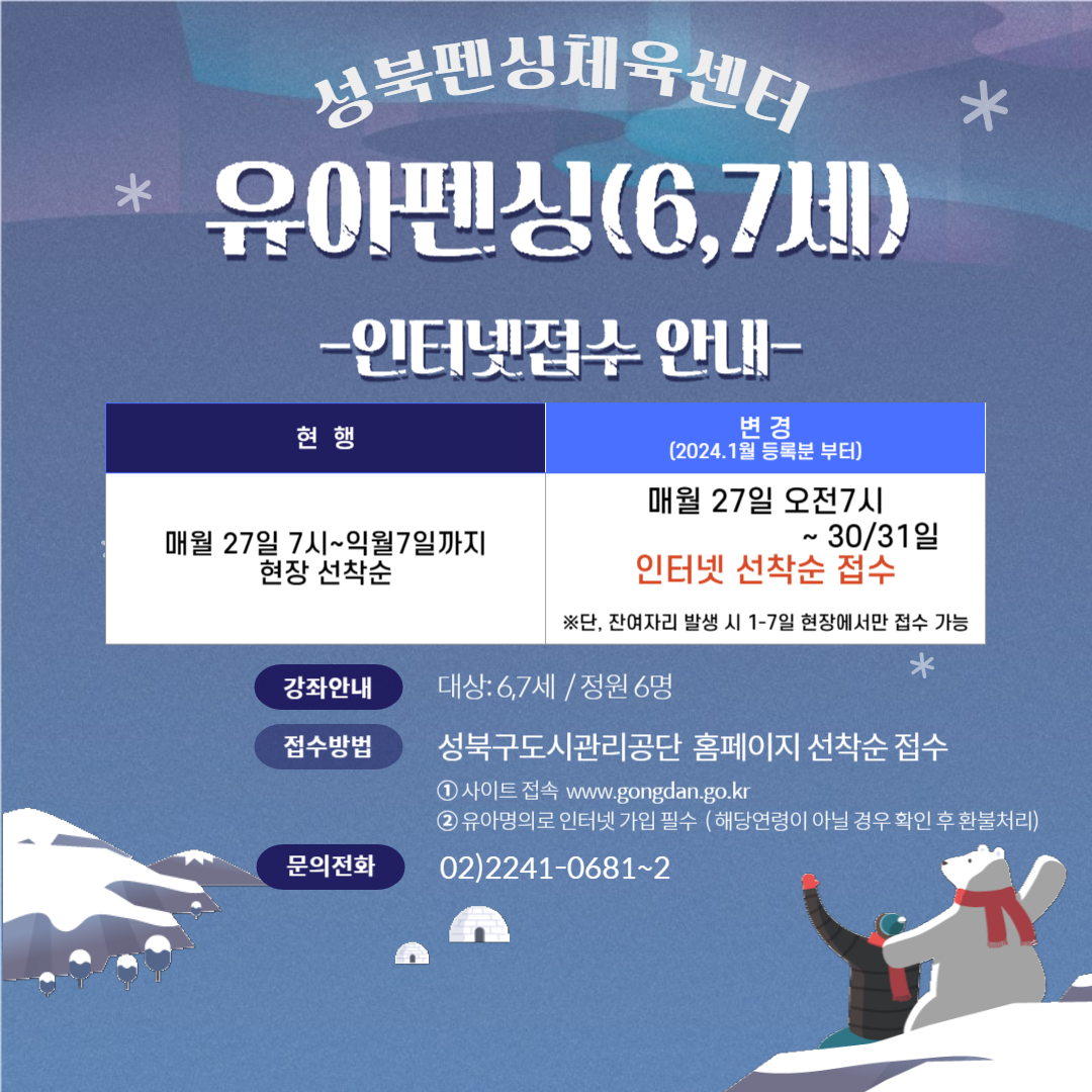 성북펜싱체육센터 *유아펜싱(6,7세)
-인터넷접수 안내-
현행: 매월 27일 7시~익월7일까지 현장 선착순
변경 (2024.1월 등록분 부터) : 매월 27일 오전7시~30/31일
인터넷 선착순 접수, ※단, 잔여자리 발생 시 1-7일 현장에서만 접수 가능

강좌안내 : 대상: 6,7세/정원 6명
접수방법 : 성북구도시관리공단 홈페이지 선착순 접수, 1. 사이트 접속 www.gongdan.go.kr 2. 유아명의로 인터넷 가입 필수 (해당연령이 아닐 경우 확인 후 환불처리)
문의전화 : 02)2241-0681~2