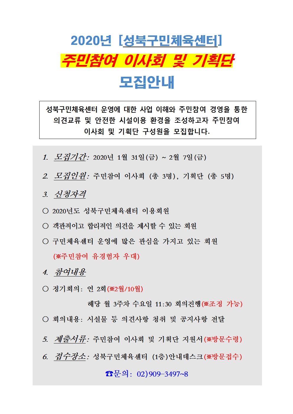 2020년[성북구민체육센터] 주민참여 이사회 및 기획단 모집안내
성북구민체육센터 운영에 대한 사업 이해와 주민참여 경영을 통한 의견교류 및 안전한 시설이용 환경을 조성하고자 주민참여 이사회 및 기획단 구성원을 모집합니다.
1.모집기간:2020년1월31일(금)~2월7일(금)
2.모집인원:주민참여 이사회(총3명),기획단(총5명)
3.신청자격
2020년도 성북구민체육센터 이용회원
객관적이고 합리적인 의견을 제시할 수 있는 회원
구민체육센터 운영에 많은 관심을 가지고 있는 회원(주민참여 유경험자 우대)
4.참여내용
정기회의:연2회(2월/10월) 해당 월3주차 수요일11:30회의진행(조정가능)
회의내용:시설물 등 의견사항 청취 및 공지사항 전달
5.제출서류:주민참여 이사회 및 기획단 지원서(방문수령)
6.접수장소:성북구민체육센터(1층)안내데스크(방문접수)
문의: 02)909-3497~8