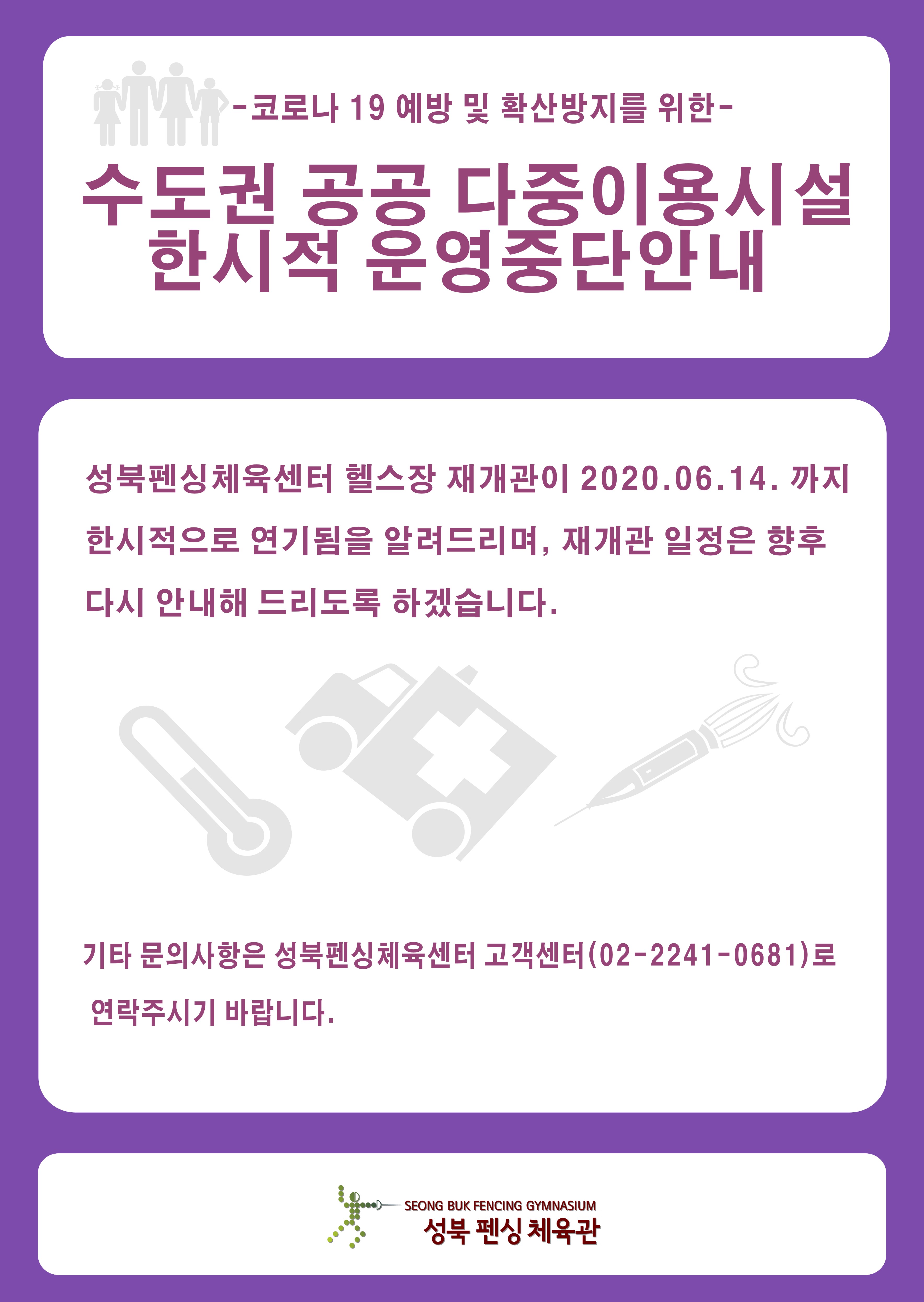 -코로나 19 예방 및 확산방지를 위한-
수도권 공공 다중이용시설 한시적 운영중단안내
성북펜싱체육센터 헬스장 재개관이 2020년 06월 14일 까지
한시적으로 연기됨을 알려드리며, 재개관 일정은 향후 다시 안내해 드리도록 하겠습니다.
기타 문의사항은 성북펜싱체육센터 고객센터(02-2241-0681)로 연락주시기 바랍니다.
성북 펜싱 체육관
