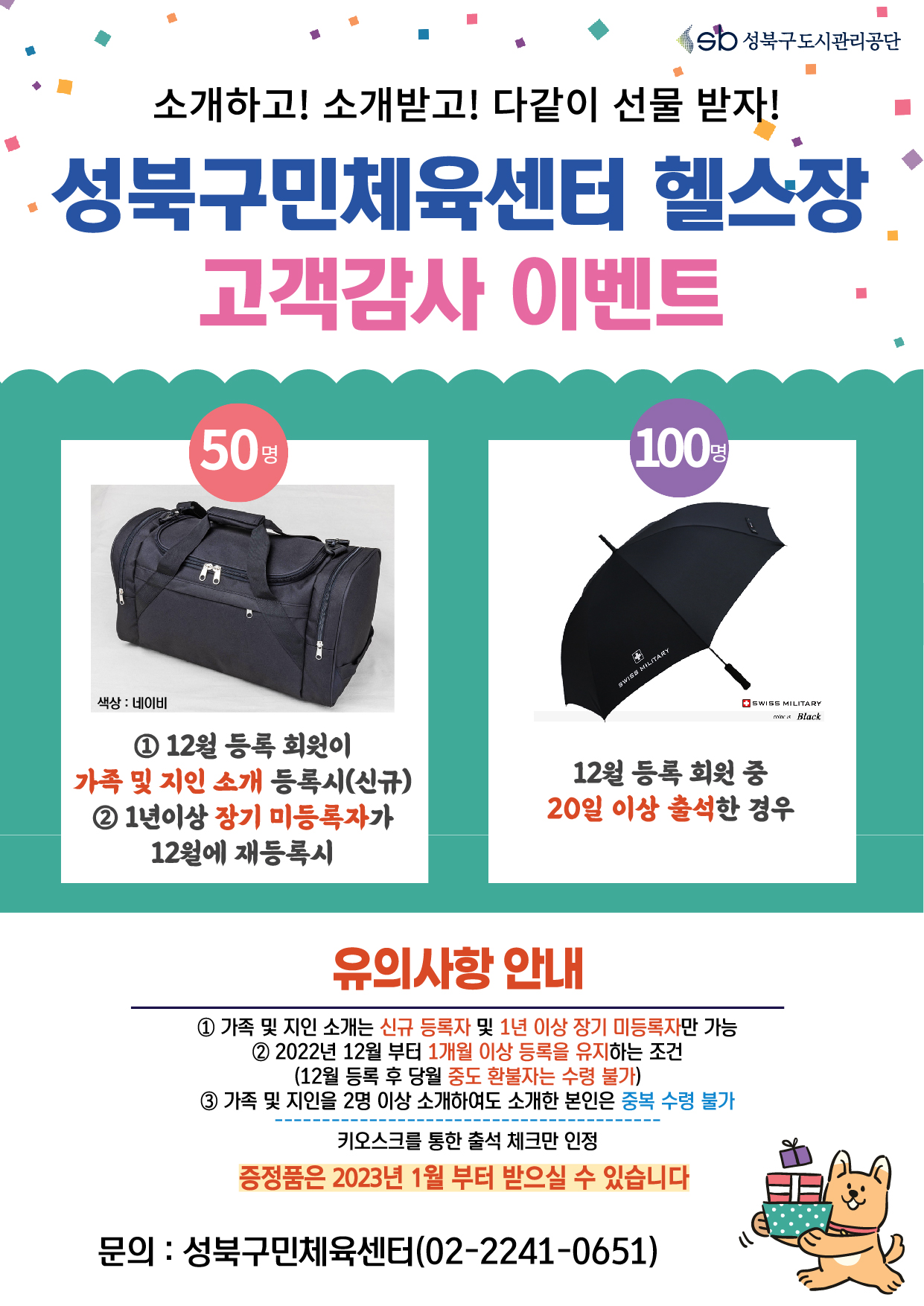 소개하고! 소개받고! 다같이 선물 받자!
성북구민체육센터 헬스장 고객감사 이벤트
50명 : 네이비 색상 스포츠 가방
1 12월 등록 회원이
가족 및 지인 소개 등록시(신규)
2 1년이상 장기 미등록자가 12월에 재등록시

100명 : Black 우선
12월 등록 회원 중 20일 이상 출석한 경우

유의사항 안내
1 가족 및 지인 소개는 신규 등록자 및 1년 이상 장기 미등록자만 가능 
2 2022년 12월 부터 1개월 이상 등록을 유지하는 조건
(12월 등록 후 당월 중도 환불자는 수령 불가)
3 가족 및 지인을 2명 이상 소개하여도 소개한 본인은 중복 수령 불가
키오스크를 통한 출석 체크만 인정
증정품은 2023년 1월 부터 받으실 수 있습니다
문의 : 성북구민체육센터(02-2241-0651)
