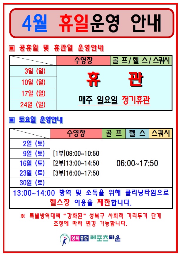 4월 휴일운영 안내

○ 공휴일 및 휴관일 운영안내
3일(일) / 10일(일) / 17일(일) / 24일(일)
매주 일요일 정기휴관

○ 토요일 운영안내
2일(토) / 9일(토) / 16일(토) / 23일(토) / 30일(토)
수영장 [1부] 09:00~10:50 [2부] 13:00~14:50 [3부] 16:00~17:50
헬스 / 골프 / 스쿼시 : 06:00 ~ 17:50
※ 13:00 ~ 14:00 방역 및 소독을 위해 클리닝타임으로 헬스장 이용을 제한합니

※특별방역대책 '강화된' 성북구 사회적 거리두기 단계조정에 따라 변경 가능합니다.

성북종합레포츠타운