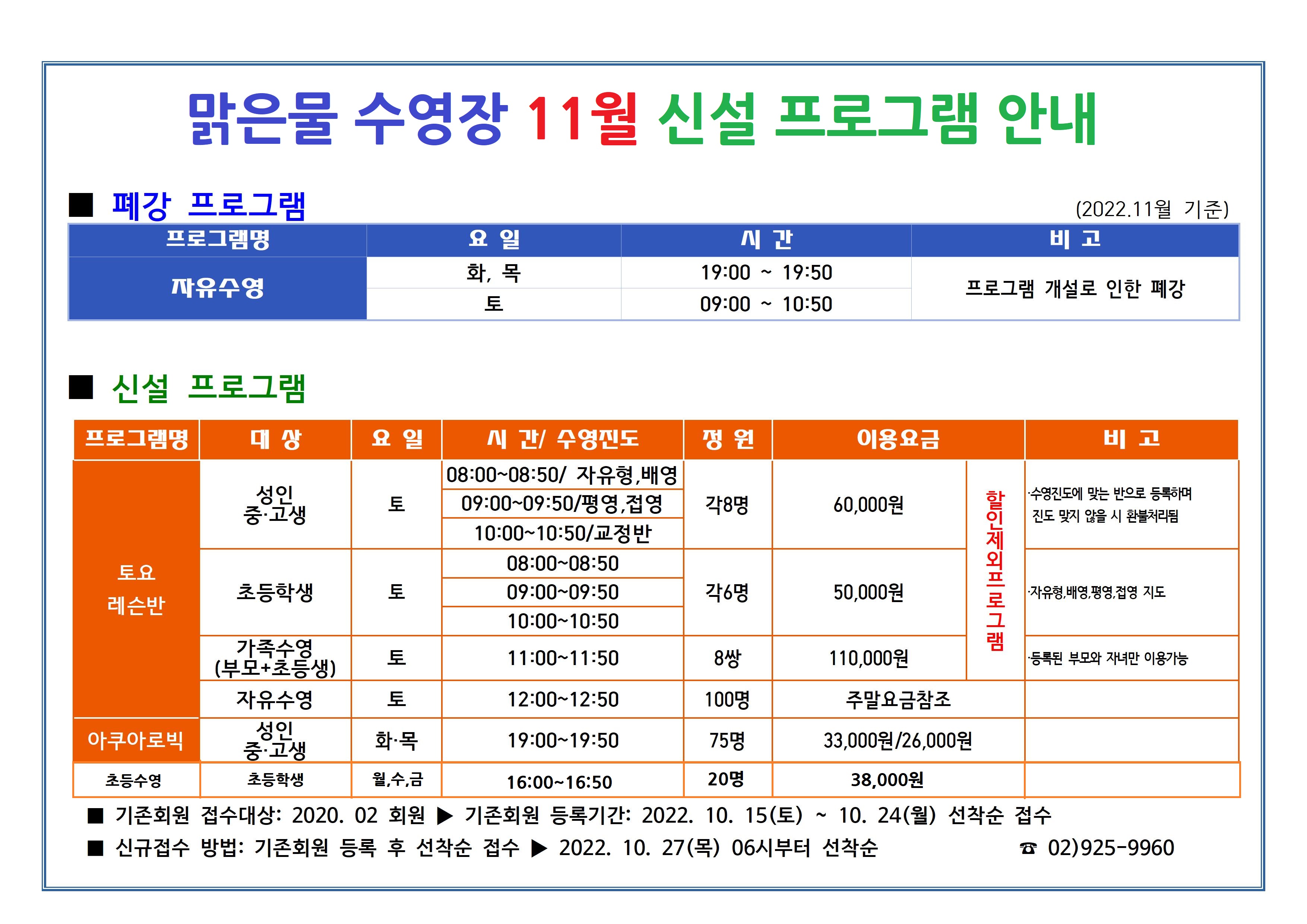 맑은물 수영장 11월 신설 프로그램 안내

■ 폐강 프로그램 (2022.11월 기준)
프로그램명 | 요일 | 시간 | 비고
자유수영 | 화, 목 | 19:00~19:50 | 프로그램 개설로 인한 폐강
자유수영 |  토 | 09:00~10:50| 프로그램 개설로 인한 폐강

■ 신설 프로그램
프로그램명 | 대상 | 요일 | 시간/ 수영진도 | 정원 | 이용요금 | 비고
토요레슨반 | 성 인/중·고생 | 토 | 08:00~08:50(자유형, 배영),09:00~09:50(평영, 접영),10:00~10:50(교정반) | 각 8명 | 60,000원 | 할인제외프로그램 | ·수영진도에 맞는 반으로 등록하며 진도 맞지 않을 시 환불처리됨
토요레슨반 | 초등학생 | 토 | 08:00~08:50,09:00~09:50,10:00~10:50 | 각 6명 | 50,000원 | 할인제외프로그램 | •자유형, 배영,평영, 접영 지도
토요레슨반 | 가족수영(부모+초등생) | 토 | 11:00~11:50 | 8쌍 | 110,000원 | 할인제외프로그램 | ·등록된 부모와 자녀만 이용가능
토요레슨반 | 자유수영 | 토 | 12:00~12:50 | 100명 | 주말요금참조
아쿠아로빅 | 성 인/중·고생 | 화·목 | 19:00-19:50 | 75명 | 33,000원/26,000원
초등수영 | 초등학생 | 월,수,금 | 16:00-16:50 | 20명 | 38,000원

▶ 기존회원 접수대상: 2020. 02 회원
▶ 기존회원 등록기간: 2022. 10. 15(토) ~ 10. 24(월) 선착순 접수 
▶ 신규접수 방법: 기존회원 등록 후 선착순 접수
▶ 2022. 10. 27(목) 06시부터 선착순

02)925-9960