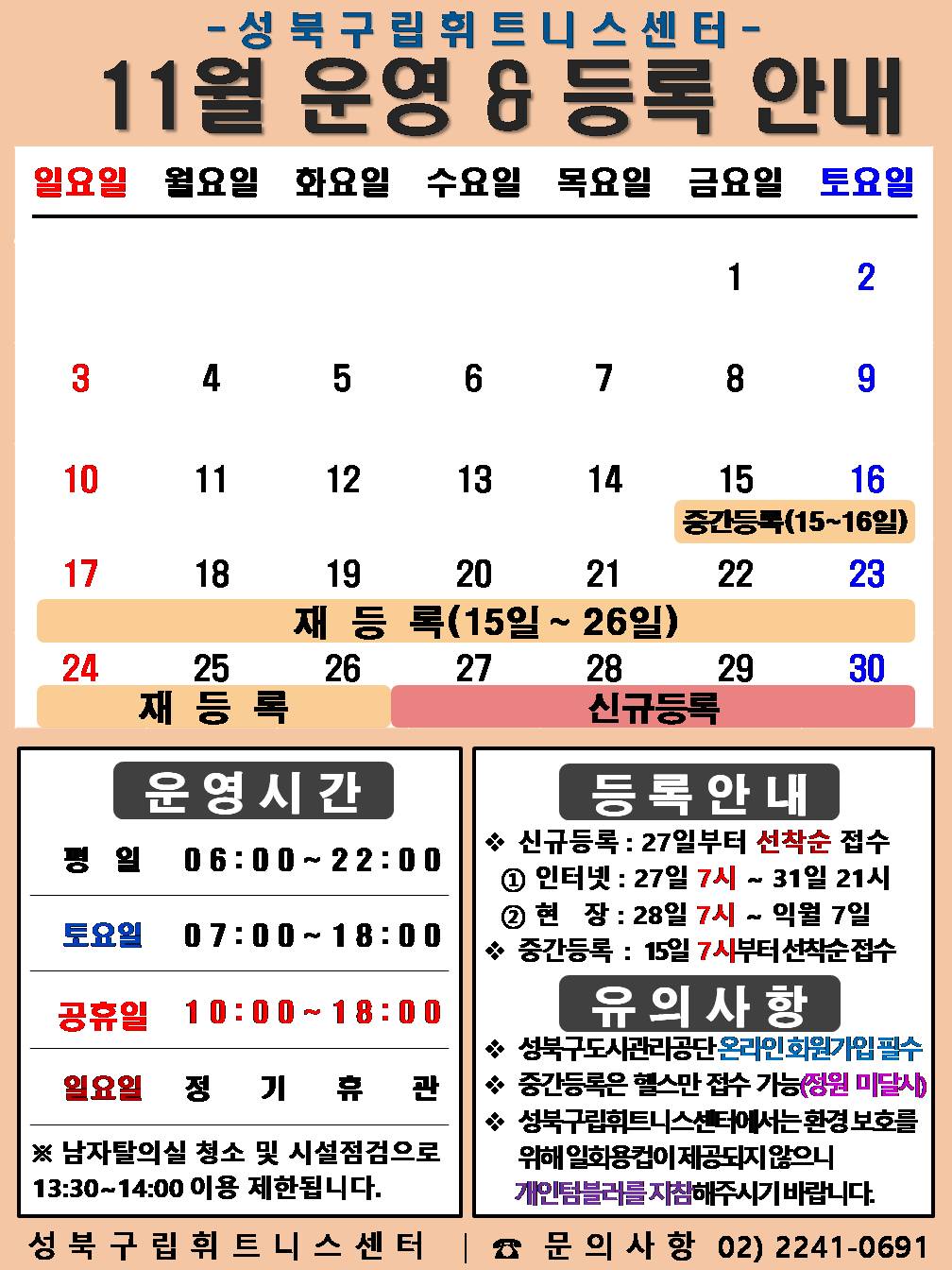 성북구립휘트니스센터
  11월 운영&등록 안내
  공휴일: 없음 / 중간등록 : 11.15(금)~16(토)일/ 재등록 : 11.15(금)~26일(화) / 신규등록 : 11.27(수)~30일(토)

  □ 운영시간
  ○ 평 일 : 06:00 ~ 22:00 / 토요일 : 07:00 ~ 18:00 
  ○ 토요일 : 2일(토) / 9일(토) / 16일(토) / 23일(토) / 30일(토) 
  ○ 일요일 정기휴관 : 3(일) / 10일(일) / 17일(일) / 24일(일)
  ※ 남자 탈의실 청소 및 시설점검으로 13:30~14:00(평일)까지 이용제한 됩니다.

  □ 등록 안내
  ○ 신규등록 : 27일부터 선착순 접수 - ① 인터넷 : 27일 7시 ~ 31일 21시 ② 현 장 : 27일 7시 ~ 익월 7일
  ○ 중간등록 : 15일 7시부터 선착순 접수

  □ 유의사항
  ○ 성북구도시관리공단 온라인회원가입 필수
  ○ 중간등록은 헬스만 접수 가능(정원미달시)
  ○ 성북구립휘트니스센터에서는 환경보호를 위해 일회용컵이 제공되지 않으니 개인텀블러를 지참해주시기 바랍니다.
  성북구립휘트니스센터 | 문의사항 02-2241-0691