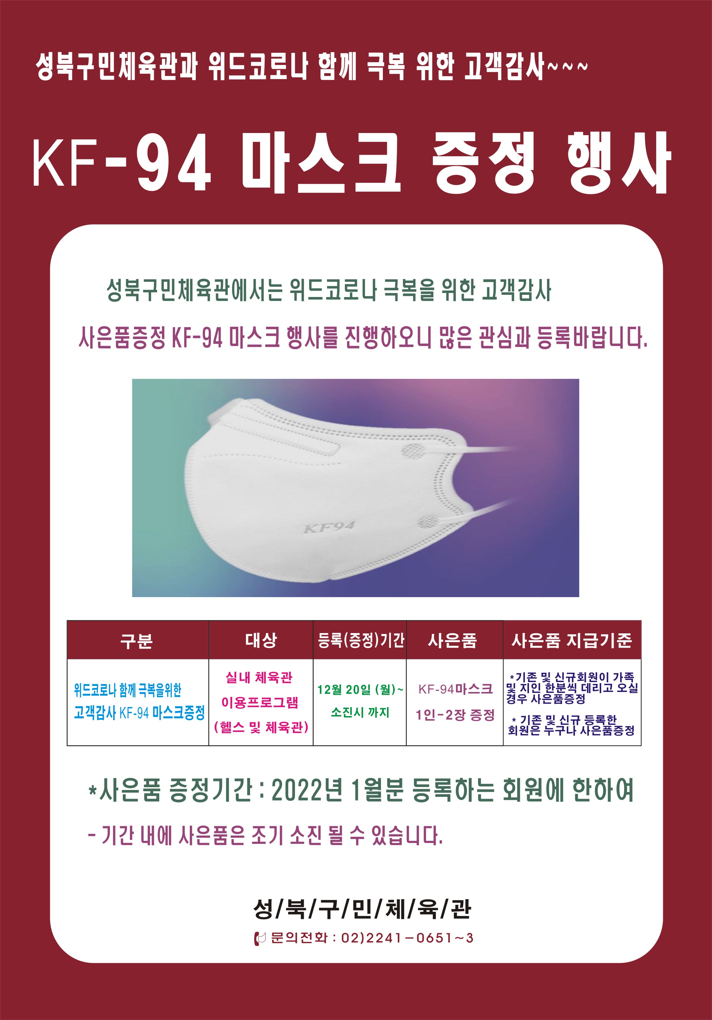 
성북구민체육관과 위드코로나 함께 극복 위한 고객감사~~~
KF-94 마스크 증정 행사
성북구민체육관에서는 위드코로나 극복을 위한 고객 감사
사은품증정 KF-94 마스크 행사를 진행하오니 많은 관심과 등록바랍니다.

구분  | 대상 | 등록(증정)기간 | 사은품 | 사은품 지급기준
위드코로나 함께 극복을 위한 고객감사 KF-94 마스크 증정
실내 체육관 이용프로그램
12월 20일 (월) ~ 소진시 까지
KF-94마스크 1인-2장 증정
*기존 및 신규회원이 가족 및 지인 한분씩 데리고 오실 경우 사은품증정 
* 기존 및 신규 등록한 회원은 누구나 사은품증정
*사은품 증정기간 : 2022년 1월분 등록하는 회원에 한하여
- 기간 내에 사은품은 조기 소진 될 수 있습니다.
성/북/구/민/체/육/관 문의전화 : 02)2241 - 0651~3