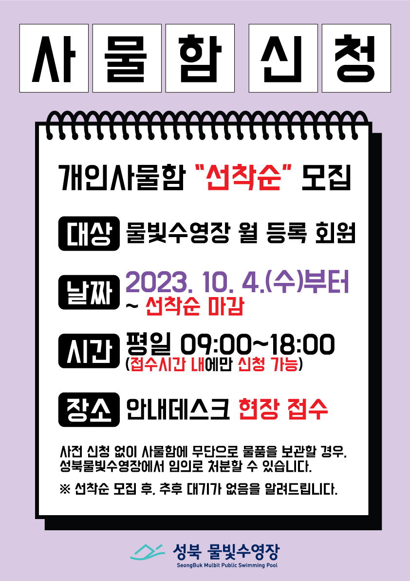 사물함신청
개인사물함 '선착순' 모집
대상: 물빛수영장 월 등록 회원
날짜: 2023.10.4.(수)부터 ~ 선착순 마감
시간: 평일 09:00~18:00(접수시간 내에만 신청 가능)
장소: 안내데스크 현장 접수
사전 신청 없이 사물함에 무단으로 물품을 보관할 경우, 성북물빛수영장에서 임의로 처분할 수 있습니다.
※선착순 모집 후, 추후 대기가 없음을 알려드립니다. 
성북 물빛수영장 SeongBuk Mulbit Public Swimming Pool