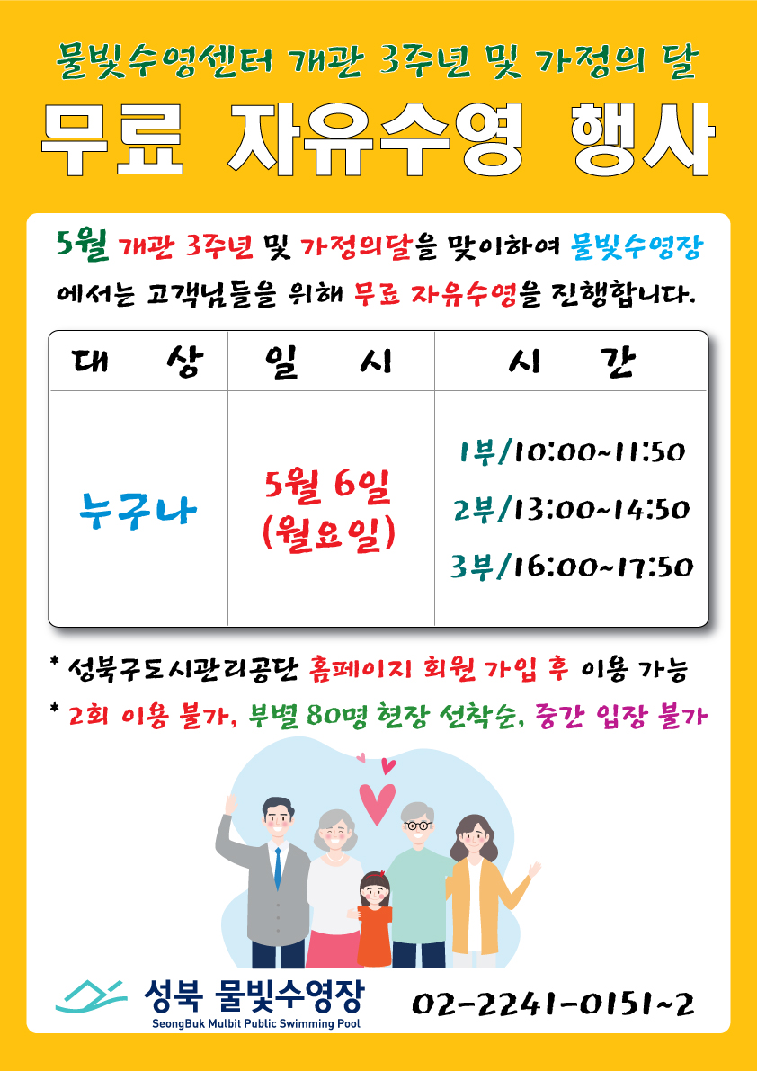   물빛수영센터 개관 3주년 및 가정의 달
  무료 자유수영 행사 
  5월 개관 3주년 및 가정의 달을 맞이하여 물빛수영장에서는 고객님들을 위해 무료 자유수영을 진행합니다.

대상 : 누구나
일시 : 5월 6일(월요일)
시간 : 1부 10:00~11:50 / 2부 13:00~14:50 / 3부 16:00~17:50



-성북구도시관리공단 홈페이지 회원 가입 후 이용 가능
-2회 이용 불가, 부별 80명 현장 선착순, 중간 입장 불가

물빛수영센터(Seongbuk Mulbit Public Swimming Pool) 02-2241-0151~2