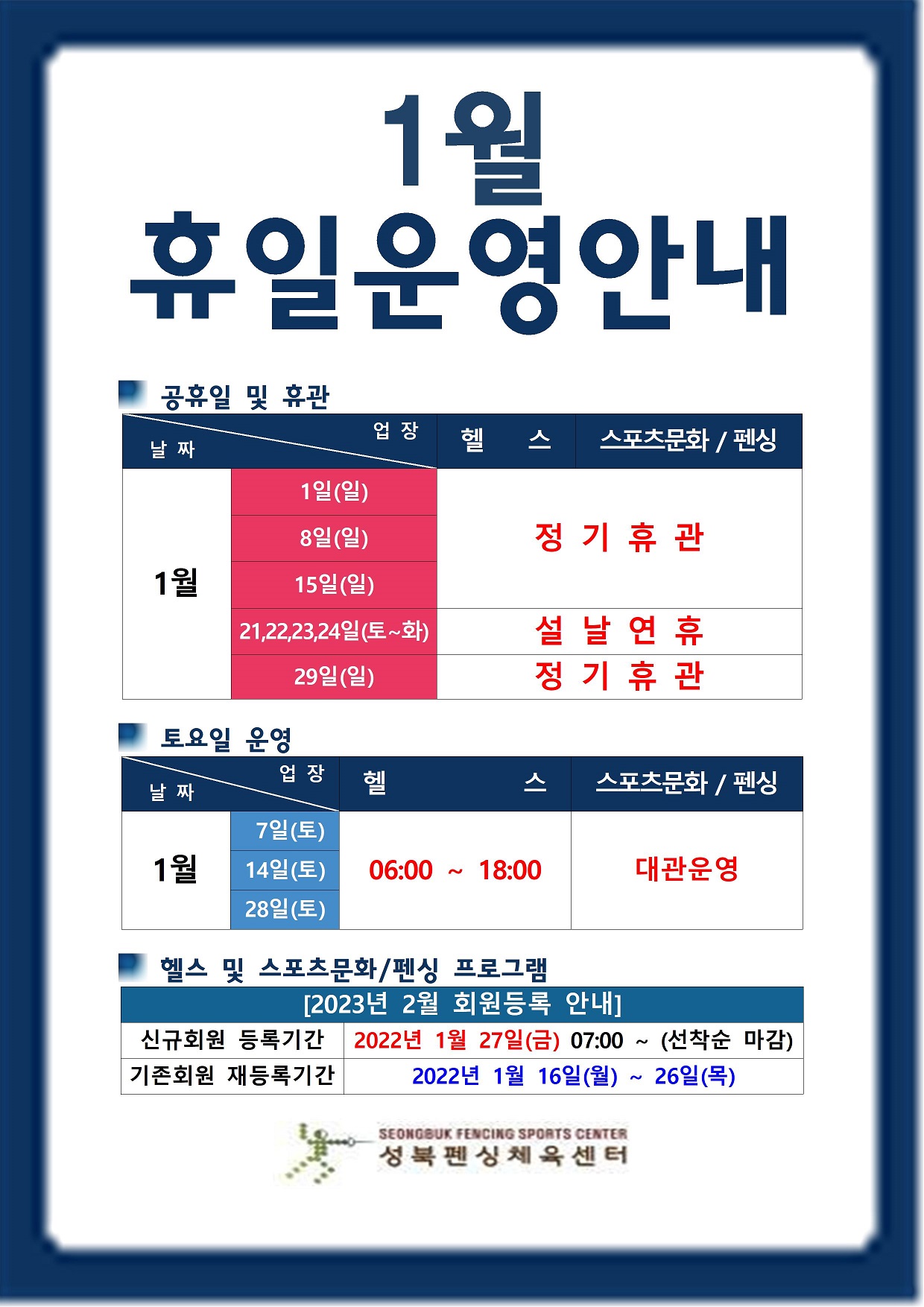 1월 휴일운영안내
공휴일 및 휴관
날짜|구분|자유수영|헬스
1일(일),8일(일),15일(일),29일(일) | 정기휴관
21일(토)~24일(화) | 설날연휴
토요일 운영
날짜|구분|자유수영|헬스
7일(토),14일(토),28일(토) | 헬스:06:00~18:00,스포츠문화/펜싱:대관운영
2월 회원등록 안내
■ 신규회원 등록기간 : 1월 27일(금) 07:00 ~(선착순 마감)
■ 기존회원 재등록기간: 1월 16일(월) ~ 1월 26일(목)
성북펜싱체육관