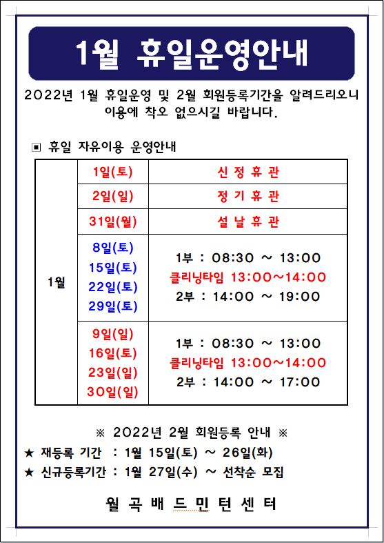  1월 휴일운영안내
2022년 1월 휴일운영 및 2월 회원등록기간을 알려드리오니 이용에 착오 없으시길 바랍니다. 

▣ 휴일 자유이용 운영안내
1월 1일(토) : 신정휴관, 2일(일)정기휴관, 31일(월) 설 날 휴 관
8일(토),15일(토),22일(토),29일(토) : 1부 : 08:30 ~ 13:00 ㅣ클리닝타임 13:00~14:00ㅣ2부 : 14:00 ~ 19:00 
9일(일),16일(토),23일(일),30일(일) : 1부 : 08:30 ~ 13:00ㅣ클리닝타임 13:00~14:00ㅣ2부 : 14:00 ~ 17:00 

※ 2022년 2월 회원등록 안내 ※ 
★ 재등록 기간 : 1월 15일(토) ~ 26일(화)
★ 신규등록기간 : 1월 27일(수) ~ 선착순 모집
-월곡배드민턴센터-
