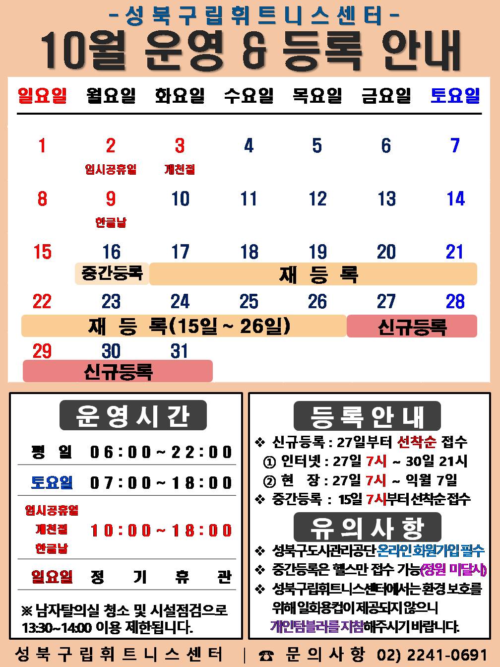 성북구립휘트니스센터
  2023년 10월 운영 & 등록 안내
  일요일 | 월요일 | 화요일 | 수요일 | 목요일 | 금요일 | 토요일
  1 | 2 임시공휴일 | 3 개천절 | 4 | 5 | 6 | 7
  8 | 9 한글날 | 10 | 11 | 12 | 13 | 14
  15 | 16 (중간등록 16일), (재등록:15일~26일) | 17 (재등록:15일~26일) | 18 (재등록:15일~26일) | 19 (재등록:15일~26일) | 20 (재등록:15일~26일),  | 21 (재등록:15일~26일)
  22 (재등록:15일~26일) | 23 (재등록:15일~26일) | 24 (재등록:15일~26일) | 25 (재등록:15일~26일) | 26 (재등록:15일~26일) | 27 (신규등록) | 28 (신규등록) 
  29 | 30 (신규등록) | 31 (신규등록) | - | - | - | -


  ■ 운영시간
  ○ 평일 06:00 ~ 22:00
  ○ 토요일 07:00 ~ 18:00
  ○ 임시 공휴일, 개천절, 한글날 10:00 ~ 18:00 
  ○ 일요일 정기휴관
  ※남자탈의실 청소 및 시설점검으로 13:30~14:00 이용 제한됩니다.


  ■ 등록안내
  - 신규등록 : 27일부터 선착순 접수
  1) 인터넷 : 27일 7시 ~ 30일 21시
  2) 현장 : 27일 7시 ~ 익월 7일
  - 중간등록 : 15일 7시부터 선착순 접수

  ■ 유의사항
  ○ 성북구도시관리공단 온라인 회원가입 필수
  ○ 중간등록은 헬스만 접수가능(정원 미달시)
  ○ 성북구립휘트니스센터는 환경보호를 위해 일회용 컵이 제공되지 않으니 개인텀블러를 지참해 주시기 바랍니다.

  성북구립휘트니스센터 | 문의사항 02)2241-0691