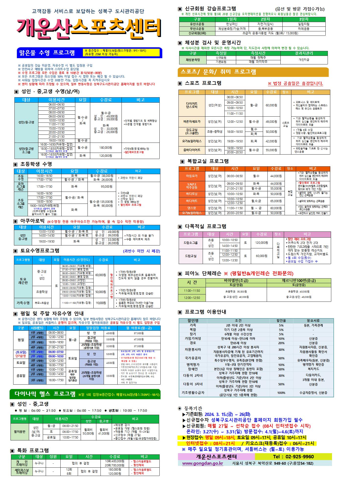고객감동 서비스로 보답하는 성북구 도시관리공단
개운산스포츠 센터

맑은물 수영 프로그램
※ 중간접수 : 매월15일,16일 (데스크방문: 9시~18시) (자유형 25M 이상 가능자) 

※ 공휴일 강습 미운영 / 공휴일 자유수영 시 별도 입장권 구입 
※ 안전사고 예방을 위하여 스타트수업 중단됨
※ 수영 프로그램 모든 수업은 종료 후 10분간 휴식(50분 ~ 00분)
※ 모든 프로그램은 최소인원 50% 미달 접수 시 합반 또는 폐강 될 수 있습니다. 
※ 샤워실 입장시간은 수업 30분전 가능. 입장시간을 꼭 지켜주십시오
※ 센터 상황에 따라 조정될 수 있으며, 일부 변동사항은 성북구도시관리공단 홈페이지를 참조 바랍니다

▣ 성 인 · 중,고생 수영(남/여)
대상 | 이용시간 | 요일 | 수강료 | 비고
성 인/중·고생 | 06:00~06:50 | 월·수·금/화·목 | 월·수·금-성 인 : 49,000원,중·고생 : 39,000원 화·목-성 인 : 33,000원,중·고생 : 26,000원 | 단계별 영법지도 및 체력 향상, 수준별 단계별 영법지도 
성 인/중·고생 | 07:00~07:50 | 월·수·금/화·목 | 월·수·금-성 인 : 49,000원,중·고생 : 39,000원 화·목-성 인 : 33,000원,중·고생 : 26,000원 | 단계별 영법지도 및 체력 향상, 수준별 단계별 영법지도 
성 인/중·고생 | 08:00~08:50 | 월·수·금/화·목 | 월·수·금-성 인 : 49,000원,중·고생 : 39,000원 화·목-성 인 : 33,000원,중·고생 : 26,000원 | 단계별 영법지도 및 체력 향상, 수준별 단계별 영법지도 
성 인/중·고생 | 09:00~09:50 | 월·수·금/화·목 | 월·수·금-성 인 : 49,000원,중·고생 : 39,000원 화·목-성 인 : 33,000원,중·고생 : 26,000원 | 단계별 영법지도 및 체력 향상, 수준별 단계별 영법지도 
성 인/중·고생 | 10:00~10:50 | 월·수·금/화·목 | 월·수·금-성 인 : 49,000원,중·고생 : 39,000원 화·목-성 인 : 33,000원,중·고생 : 26,000원 | 단계별 영법지도 및 체력 향상, 수준별 단계별 영법지도 
성 인/중·고생 | 11:00~11:50 | 월·수·금/화·목 | 월·수·금-성 인 : 49,000원,중·고생 : 39,000원 화·목-성 인 : 33,000원,중·고생 : 26,000원 | 단계별 영법지도 및 체력 향상, 수준별 단계별 영법지도 
성 인/중·고생 | 15:00~15:50 | 월·수·금/화·목 | 월·수·금-성 인 : 49,000원,중·고생 : 39,000원 화·목-성 인 : 33,000원,중·고생 : 26,000원 | 단계별 영법지도 및 체력 향상, 수준별 단계별 영법지도 
성 인/중·고생 | 20:00~20:50 | 월·수·금/화·목 | 월·수·금-성 인 : 49,000원,중·고생 : 39,000원 화·목-성 인 : 33,000원,중·고생 : 26,000원 | 단계별 영법지도 및 체력 향상, 수준별 단계별 영법지도 
성 인/중·고생 | 21:00~21:50 | 월·수·금/화·목 | 월·수·금-성 인 : 49,000원,중·고생 : 39,000원 화·목-성 인 : 33,000원,중·고생 : 26,000원 | 단계별 영법지도 및 체력 향상, 수준별 단계별 영법지도 
성 인/중·고생 | 19:00~19:50 | 월·수·금 | 월·수·금-성 인 : 49,000원,중·고생 : 39,000원 | 단계별 영법지도 및 체력 향상, 수준별 단계별 영법지도 
성 인/중·고생 소그룹 | 16:00~16:50(자유형~접영) | 월·수·금 | 180,000원 | 각반6명(영 배우는 반), 할인 제외 프로그램
성 인/중·고생 소그룹 | 18:00~18:50(자유형~접영) - 단기특강 3월까지 운영 | 월·수·금 | 180,000원 | 각반6명(영 배우는 반), 할인 제외 프로그램
성 인/중·고생 소그룹 | 16:00~16:50(자유형~접영) - 단기특강 3월까지 운영 | 화·목 | 120,000원 | 각반6명(영 배우는 반), 할인 제외 프로그램


▣ 초등학생 수영
대상 | 이용시간 | 요일 | 수강료 | 비고
초등수영 | 16:00~16:50 | 화,목 | 화·목 : 26,000원 | 과반수 미만시 폐강
초등수영 | 17:00~17:50 | 월,수,금/화,목 | 월·수·금 : 38,000원,화·목 : 26,000원 | 과반수 미만시 폐강
유아 소그룹 레슨 | 17:00~17:50 | 화,목 | 95,000원 | 각반 6명,과반수 미만시 폐강,선착순 접수,각 영법 배우는반, 할인제외 프로그램
초등 소그룹 레슨 | 16:00~16:50 | 월,수,금/화,목  | 월·수·금 : 135,000원, 화·목 : 90,000원 | 각반 6명,과반수 미만시 폐강,선착순 접수,각 영법 배우는반, 할인제외 프로그램
초등 소그룹 레슨 | 17:00~17:50 | 월,수,금/화,목  | 월·수·금 : 135,000원, 화·목 : 90,000원 | 각반 6명,과반수 미만시 폐강,선착순 접수,각 영법 배우는반, 할인제외 프로그램
초등 소그룹 레슨 | 18:00~18:50 | 월,수,금/화,목  | 월·수·금 : 135,000원, 화·목 : 90,000원 | 각반 6명,과반수 미만시 폐강,선착순 접수,각 영법 배우는반, 할인제외 프로그램
초등 소그룹 레슨 | 19:00~19:50(자유형,배영) - 단기특강 3월까지 운영, 아쿠아병행 수업으로 음악소리가 클수 있음 | 화,목  | 월·수·금 : 135,000원, 화·목 : 90,000원 | 각반 6명,과반수 미만시 폐강,선착순 접수,각 영법 배우는반, 할인제외 프로그램
  
  
▣ 아쿠아로빅 (※수영장 전용 아쿠아슈즈만 가능하며, 물 속 입수 직전 착용함)
대상 | 이용시간 | 요일 | 수강료 | 비고
성 인/중·고생 | 13:00~13:50 | 월·수·금 / 화·목·토 | 성 인 : 49,000원,중·고생 : 39,000원 | 지정시간 외 이용불가,수중 에어로빅 체조
성 인/중·고생 | 14:00~14:50 | 월·수·금 / 화·목·토 | 성 인 : 49,000원,중·고생 : 39,000원 | 지정시간 외 이용불가,수중 에어로빅 체조
성 인/중·고생 | 19:00~19:50 | 화·목 | 성 인: 33,000원,중·고생: 26,000원 | 지정시간 외 이용불가,수중 에어로빅 체조
  

▣ 토요수영프로그램 (과반수 미만 시 폐강)
프로그램명 | 대상 | 요일 | 이용시간(수영진도) | 수강료 | 비고
토요 레슨반 | 중·고생~ 성 인 | 토 | 06:00~06:50(자유형, 배영) | 60,000원 (할인 제외 프로그램) | 1개반/정원8명,각영법 배우는반으로 등록하며 진도에 맞지 않을 경우 환불처리
토요 레슨반 | 중·고생~ 성 인 | 토 | 07:00~07:50(평영, 접영) | 60,000원 (할인 제외 프로그램) | 1개반/정원8명,각영법 배우는반으로 등록하며 진도에 맞지 않을 경우 환불처리
토요 레슨반 | 중·고생~ 성 인 | 토 | 08:00~08:50(자유형, 배영) | 60,000원 (할인 제외 프로그램) | 1개반/정원8명,각영법 배우는반으로 등록하며 진도에 맞지 않을 경우 환불처리
토요 레슨반 | 중·고생~ 성 인 | 토 | 08:00~08:50(평영, 접영) | 60,000원 (할인 제외 프로그램) | 1개반/정원8명,각영법 배우는반으로 등록하며 진도에 맞지 않을 경우 환불처리
토요 레슨반 | 중·고생~ 성 인 | 토 | 09:00~09:50(교정반) | 60,000원 (할인 제외 프로그램) | 1개반/정원8명,각영법 배우는반으로 등록하며 진도에 맞지 않을 경우 환불처리
토요 레슨반 | 중·고생~ 성 인 | 토 | 10:00~10:50(교정반) | 60,000원 (할인 제외 프로그램) | 1개반/정원8명,각영법 배우는반으로 등록하며 진도에 맞지 않을 경우 환불처리
토요 레슨반 | 초등학생 | 토 | 08:00~08:50(자유형~접영) | 50,000원 (할인 제외 프로그램) | 1개반/정원6명,자유형,배영,평영,접영 강습반
토요 레슨반 | 초등학생 | 토 | 09:00~09:50(자유형~접영) | 50,000원 (할인 제외 프로그램) | 1개반/정원6명,자유형,배영,평영,접영 강습반
토요 레슨반 | 초등학생 | 토 | 10:00~10:50(자유형~접영) | 50,000원 (할인 제외 프로그램) | 1개반/정원6명,자유형,배영,평영,접영 강습반
가족수영 | 부모 + 초등생 | 토 | 11:00~11:50(자유형~접영) | 110,000원 (할인 제외 프로그램) | 1개반/정원8쌍,등록된 부모와 자녀만 이용가능,자유형,배영,평영,접영 강습반

  
▣ 평일 및 주말 자유수영 안내
※ 운영시간은 센터 상황에 따라 조정될 수 있으며, 일부 변동사항은 성북구도시관리공단 홈페이지 참조 바랍니다
※ 일요일, 공휴일은 셔틀버스 운행이 없으며, 자유수영 월이용회원은 공휴일 자유수영 시 별도 입장권 구입
구분 |사용레인수| 시간 | 요일 | 일일입장 이용료 | 월 이용료(월~금)
평일 |1부 2개레인| 08:00~08:50 | 월~금 | 성 인:4,500원,중·고생(학생증 지참):3,500원,25개월~초등학생(증명서류 지참):3,000원 | 성 인:57,000원,중·고생(학생증 지참):47,000원,25개월~초등학생(증명서류 지참):37,000원
평일 |2부 4개레인| 12:00~12:50 | 월~금 | 성 인:4,500원,중·고생(학생증 지참):3,500원,25개월~초등학생(증명서류 지참):3,000원 | 성 인:57,000원,중·고생(학생증 지참):47,000원,25개월~초등학생(증명서류 지참):37,000원
평일 |3부 3개레인| 18:00~18:50 | 월~금 | 성 인:4,500원,중·고생(학생증 지참):3,500원,25개월~초등학생(증명서류 지참):3,000원 | 성 인:57,000원,중·고생(학생증 지참):47,000원,25개월~초등학생(증명서류 지참):37,000원
평일 |4부 2개레인| 21:00~21:50 | 월~금 | 성 인:4,500원,중·고생(학생증 지참):3,500원,25개월~초등학생(증명서류 지참):3,000원 | 성 인:57,000원,중·고생(학생증 지참):47,000원,25개월~초등학생(증명서류 지참):37,000원
토요일(단기운영) |1부 4개레인| 06:00~07:50 | 토요일 | 성 인:5,500원,중·고생(학생증 지참):4,500원,25개월~초등학생(증명서류 지참):3,500원 |·단기운영(수영 정규 프로그램 개설 시 폐강될 수 있음) ·평일08시~21시 성인은 유아풀 사용금지 · 각종할인혜택은등본(최근3개월이내)서류지참,· 미취학 아동은 보호자 동반 시 입장가능함.,· 킥판 및 보조 기구 장난감등 사용금지,· 준비물:수영복(몸에 밀착된 수영복),수모, 수경 샤워용품,· 샤워 후 입장가능
토요일(단기운영) |2부 2개레인| 09:00~10:50 | 토요일 | 성 인:5,500원,중·고생(학생증 지참):4,500원,25개월~초등학생(증명서류 지참):3,500원 |·단기운영(수영 정규 프로그램 개설 시 폐강될 수 있음) ·평일08시~21시 성인은 유아풀 사용금지 · 각종할인혜택은등본(최근3개월이내)서류지참,· 미취학 아동은 보호자 동반 시 입장가능함.,· 킥판 및 보조 기구 장난감등 사용금지,· 준비물:수영복(몸에 밀착된 수영복),수모, 수경 샤워용품,· 샤워 후 입장가능
토요일 |3부 5개레인| 12:00~12:50 | 토요일 | 성 인:5,500원,중·고생(학생증 지참):4,500원,25개월~초등학생(증명서류 지참):3,500원 | ·토요일(1부, 2부, 4부) 및 공휴일(1부, 2부, 3부) 사이 10분간 휴식 ·단기운영(수영 정규 프로그램 개설 시 폐강될 수 있음) ·평일08시~21시 성인은 유아풀 사용금지 · 각종할인혜택은등본(최근3개월이내)서류지참,· 미취학 아동은 보호자 동반 시 입장가능함.,· 킥판 및 보조 기구 장난감등 사용금지,· 준비물:수영복(몸에 밀착된 수영복),수모, 수경 샤워용품,· 샤워 후 입장가능
토요일 |4부 5개레인| 16:00~17:50 | 토요일 | 성 인:5,500원,중·고생(학생증 지참):4,500원,25개월~초등학생(증명서류 지참):3,500원 | ·토요일(1부, 2부, 4부) 및 공휴일(1부, 2부, 3부) 사이 10분간 휴식 ·단기운영(수영 정규 프로그램 개설 시 폐강될 수 있음) ·평일08시~21시 성인은 유아풀 사용금지 · 각종할인혜택은등본(최근3개월이내)서류지참,· 미취학 아동은 보호자 동반 시 입장가능함.,· 킥판 및 보조 기구 장난감등 사용금지,· 준비물:수영복(몸에 밀착된 수영복),수모, 수경 샤워용품,· 샤워 후 입장가능
공휴일 |1부 5개레인| 10:00~11:50 | 공휴일(매주 일요일 정기휴관) | 성 인:5,500원,중·고생(학생증 지참):4,500원,25개월~초등학생(증명서류 지참):3,500원 | ·토요일(1부, 2부, 4부) 및 공휴일(1부, 2부, 3부) 사이 10분간 휴식 ·단기운영(수영 정규 프로그램 개설 시 폐강될 수 있음) ·평일08시~21시 성인은 유아풀 사용금지 · 각종할인혜택은등본(최근3개월이내)서류지참,· 미취학 아동은 보호자 동반 시 입장가능함.,· 킥판 및 보조 기구 장난감등 사용금지,· 준비물:수영복(몸에 밀착된 수영복),수모, 수경 샤워용품,· 샤워 후 입장가능
공휴일 |2부 5개레인| 13:00~14:50 | 공휴일(매주 일요일 정기휴관) | 성 인:5,500원,중·고생(학생증 지참):4,500원,25개월~초등학생(증명서류 지참):3,500원 | ·토요일(1부, 2부, 4부) 및 공휴일(1부, 2부, 3부) 사이 10분간 휴식 ·단기운영(수영 정규 프로그램 개설 시 폐강될 수 있음) ·평일08시~21시 성인은 유아풀 사용금지 · 각종할인혜택은등본(최근3개월이내)서류지참,· 미취학 아동은 보호자 동반 시 입장가능함.,· 킥판 및 보조 기구 장난감등 사용금지,· 준비물:수영복(몸에 밀착된 수영복),수모, 수경 샤워용품,· 샤워 후 입장가능
공휴일 |3부 5개레인| 16:00~17:50 | 공휴일(매주 일요일 정기휴관) | 성 인:5,500원,중·고생(학생증 지참):4,500원,25개월~초등학생(증명서류 지참):3,500원 | ·토요일(1부, 2부, 4부) 및 공휴일(1부, 2부, 3부) 사이 10분간 휴식 ·단기운영(수영 정규 프로그램 개설 시 폐강될 수 있음) ·평일08시~21시 성인은 유아풀 사용금지 · 각종할인혜택은등본(최근3개월이내)서류지참,· 미취학 아동은 보호자 동반 시 입장가능함.,· 킥판 및 보조 기구 장난감등 사용금지,· 준비물:수영복(몸에 밀착된 수영복),수모, 수경 샤워용품,· 샤워 후 입장가능
  

다이나믹 헬스 프로그램 ※일 1회 입장 ※중간접수 : 매월15일,16일(데스크09시~18시)
▣ 성 인 · 중,고생 
 평 일 : 06:00 ~ 21:50  토요일 : 06:00 ~ 17:50  공휴일 : 10:00 ~ 17:50 
프로그램명 | 대상 | 이용시간 | 수강료(성 인) | 수강료(중,고생) | 비고
월이용반 | 성 인(남,여)/중·고생 | 월~금 | 06:00~21:50 | 월회비:50,000원 | 월회비:41,000원 | ● 체성분 검사 , ● 공휴일 개방 (헬스회원 한함) , ● 재등록 기간 (매월 15~24일) , ● 신규접수 (매월 27일) , ● 중간접수 (매월15일/유경험자에한함)
월이용반 | 성 인(남,여)/중·고생 | 토 | 06:00~17:50 | 월회비:50,000원 | 월회비:41,000원 | ● 체성분 검사 , ● 공휴일 개방 (헬스회원 한함) , ● 재등록 기간 (매월 15~24일) , ● 신규접수 (매월 27일) , ● 중간접수 (매월15일/유경험자에한함)
월이용반 | 성 인(남,여)/중·고생 | 공휴일 | 10:00~17:50 | 월회비:50,000원 | 월회비:41,000원 | ● 체성분 검사 , ● 공휴일 개방 (헬스회원 한함) , ● 재등록 기간 (매월 15~24일) , ● 신규접수 (매월 27일) , ● 중간접수 (매월15일/유경험자에한함)

  
▣ 특화 프로그램
구분 | 대상 | 정원 | 요일  | 시간 | 수강료 | 비고
개인 트레이닝 | 누구나 | - | 협의 후 결정 | 협의 후 결정 | 10회:400,000원 / 20회:700,000원 | - 헬스이용료별도,- 할인제외
세미퍼스널트레이닝 | 누구나 | - | 12회 / 8회 | 협의 후 결정 | 180,000원 / 120,000원 | - 헬스이용료별도,- 할인제외

  
▣ 신규회원 강습프로그램 (유선 및 방문 가접수가능)
※ 개인 선호시간에 맞춰 월3회 20분 신규강습 오리엔테이션을 진행하오니 회원님들은 많은 관심바랍니다.
구분 | 1일차 | 2일차 | 3일차 
유산소운동 | 런닝머신 | 자전거(입식) | 일립티컬
무산소운동 | 체성분 측정 / 가슴,어깨 | 등, 복부운동 | 하체운동
신규회원(3회) |초급자 운동사용법 지도 (월3회/ 15,000원)
  
  
▣ 체성분 검사 및 운영시간
※ 식사시간을 제외한 모든시간 측정 가능하며 단, 지도강사 사정에 의하여 변경 될 수 있습니다. 
구분 | 측정일 | 측정시간 | 결과지관리
체성분측정 | 신규회원 | 매월 첫째주 | 개인지급
체성분측정 | 기존회원 | 매월 마지막주 | 개인지급



스포츠/문화/취미 프로그램 
▣ 스포츠 프로그램 ※ 법정 공휴일은 휴강입니다.
프로그램 | 대상 | 시간 | 요일 | 수강료 | 장소 | 비고
다이어트 댄스로빅 | 성 인(여성) | 06:00~06:50, 09:00~09:50, 10:00~10:50, 11:00~11:50 | 월~금 | 60,000원 | 스포츠교실 | ● 피트니스 및 에어로빅  ● 최신음악과 함께하는 스트레스 해소 및 유산소 운동효과
바른자세요가 | 성 인(남,여) | 12:00~12:50 | 월·수·금 | 49,000원 | 스포츠교실 | ● 기와 혈액순환을 왕성하게 하여 심신을 편안하게 해주며 다이어트에 도움
검도교실(소그룹반) | 초등~중학생 | 18:00~18:50 | 월·수 / 화·목 | 50,000원 | 스포츠교실 | ● 1개월 8회 수업  ● 정원10명 / 할인제외프로그램
요가&필라테스 | 성 인(남,여) | 19:00~19:50 | 화·목 | 42,000원 | 스포츠교실 | ● 기와 혈액순환을 왕성하게 하여 심신을 편안하게 해주며 다이어트에 도움
줌바다이어트 | 성인(남,여) | 19:00~19:50, 20:00~20:50 | 월·수·금 | 55,000원 | 스포츠교실 | ● 라틴음악을 기초로 한 신나는 댄스운동


  
▣ 복합교실 프로그램
프로그램 | 대상 | 시간 | 요일 | 수강료 | 장소 | 비고
아침요가 | 성 인(남,여) | 06:00~06:50 | 월·수 | 44,000원 | 복합교실 | 기와 혈액순환을 왕성하게 하여 심신을 편안하게 해주며 다이어트에 도움
S.N.P.E 척추운동 | 성 인(남,여) | 09:00~09:50 | 화·목 | 44,000원 | 복합교실 | 할인제외 프로그램, 준비물(SNPE벨트, 고관절벨트, 웨이브 배개 개인 지참)
S.N.P.E 척추운동 | 성 인(남,여) | 21:00~21:50 | 월·수·금 | 55,000원 | 복합교실 | 할인제외 프로그램, 준비물(SNPE벨트, 고관절벨트, 웨이브 배개 개인 지참)
바디토닝 | 성 인(남,여) | 10:00~10:50 | 화·목 | 50,000원 | 복합교실 | 음악에 맞춰하는 신나게 즐기는 전신 근력운동
바디아트 | 성 인(남,여) | 12:00~12:50 | 월·수·금 | 65,000원 | 복합교실 | 음악에 맞춰하는 근력운동
댄스핏 | 성 인(남,여) | 11:00~11:50 | 월~금 | 60,000원 | 복합교실 | 댄스 음악에 맞춰하는 근력과 유산소운동
요가&필라테스 | 성 인(남,여) | 20:00~20:50 | 월·수·금 | 50,000원 | 복합교실 | 유연하고 날씬한 허리 만들기



▣ 다목적실 프로그램 
프로그램 | 대상 | 시간 | 요일 | 수강료 | 장소 | 비고
드럼소그룹 | 초등~성인 | 10:00~10:50 | 토 | 120,000원 | 다목적 교실 | ● 할인 제외 프로그램 , ● 어쿠스틱 2대 전자 2대  , ● 탄탄한 기초과정을 시작으로 개인에게 맞는 맞춤형 레슨지도 , ● 드럼스틱 개인지참, 교재비별도 , ● 월 4회 수업(횟수), ●금요일 수업 가접수 中
드럼소그룹 | 초등~성인 | 14:00~14:50 | 토 | 120,000원 | 다목적 교실 | ● 할인 제외 프로그램 , ● 어쿠스틱 2대 전자 2대  , ● 탄탄한 기초과정을 시작으로 개인에게 맞는 맞춤형 레슨지도 , ● 드럼스틱 개인지참, 교재비별도 , ● 월 4회 수업(횟수), ●금요일 수업 가접수 中
드럼교실 | 초등~성인 | 11:00~11:50 | 토 | 60,000원 | 다목적 교실 | ● 할인 제외 프로그램 , ● 어쿠스틱 2대 전자 2대  , ● 탄탄한 기초과정을 시작으로 개인에게 맞는 맞춤형 레슨지도 , ● 드럼스틱 개인지참, 교재비별도 , ● 월 4회 수업(횟수), ●금요일 수업 가접수 中
드럼교실 | 초등~성인 | 12:00~12:50 | 토 | 60,000원 | 다목적 교실 | ● 할인 제외 프로그램 , ● 어쿠스틱 2대 전자 2대  , ● 탄탄한 기초과정을 시작으로 개인에게 맞는 맞춤형 레슨지도 , ● 드럼스틱 개인지참, 교재비별도 , ● 월 4회 수업(횟수), ●금요일 수업 가접수 中
드럼교실 | 초등~성인 | 13:00~13:50 | 토 | 60,000원 | 다목적 교실 | ● 할인 제외 프로그램 , ● 어쿠스틱 2대 전자 2대  , ● 탄탄한 기초과정을 시작으로 개인에게 맞는 맞춤형 레슨지도 , ● 드럼스틱 개인지참, 교재비별도 , ● 월 4회 수업(횟수), ●금요일 수업 가접수 中

  

▣ 피아노 단체레슨 ※ (평일반&개인레슨 전화문의)
시 간  | 바이엘반(초급)토(운영중) | 체르니반100번(중급)토(운영중)
11:00~11:50 |초등학생:35,000원, 중고생/성 인:40,000원 |초등학생:40,000원,중고생/성 인:45,000원
12:00~12:50 |초등학생:35,000원, 중고생/성 인:40,000원 |초등학생:40,000원,중고생/성 인:45,000원



▣ 프로그램 이용안내 
할인명 | 조건 | 할인율 | 필요서류
가족 | 2촌 이내 2인 이상 | 5% | 등본, 가족관계
복합 | 각기 다른 2종목 이상 | 5% | -
장기 | 6개월 이상 수강신청 | 5% | -
가임기여성 | 만10세 이상~만53세 이하 | 10% | 신분증
경로 | 만65세 이상 | 20% | 신분증
자원봉사자 | 성북구 내 200시간 이상 봉사자 자원봉사자증에 기재 된 유효기간까지 | 30% | 자원봉사자증, 신분증, 자원봉사활동 확인서
국가유공자 | 국가유공자, 참전유공자, 고엽제환자, 특수임무수행자, 유족증(본인에 한함) | 50% | 확인증,유족배우자(등본, 신분증)
병역명가 | 1대~3대 만기전역자 | 10% | 병역명가 확인증
장애인 | 본인(3급 이상 장애인은 동반자 포함) | 50% | 복지카드
다둥이 2자녀 | 성북구 거주자에 한함 만 18세 이하(출생년도 기준)자녀 2인 이상 | 30% | 다둥이카드, 3개월 이내 등본, 신분증
다둥이 3자녀 | 성북구 거주자에 한함 만 18세 이하(출생년도 기준)자녀 3인 이상 | 50% | 다둥이카드, 3개월 이내 등본, 신분증
기초생활수급자 | 성북구 거주자에 한함(공단시설 1인 1종목에 한함) | 100% | 수급자증명서, 신분증

◉ 등록기간
  ▶기존회원: 2024. 3.15(금)~26일(화) 
  ▶신규 접수자 성북구도시관리공단 홈페이지 회원가입 필수
  ▶신규회원: 매월27 ~ 선착순 접수 (08시 인터넷접수 시작)
    온라인:3.27(수) ~ 3.31(일) 방문접수 : 4.1(월)~4.6(토)까지
  ▶현장접수 : 평일 09시~18시, 토요일09시~17시, 공휴일10시~17시 , 인터넷접수 08시~21시/키오스크(재등록)접수 : 06시~21시
  ※매주 일요일 정기휴관이며, 셔틀버스는 (월~토) 이용가능

개운산스포츠센터(Tel : 02-925-9960)
www.gongdan.go.kr 서울시 성북구 북악산로 949-61(구:종암54-182)