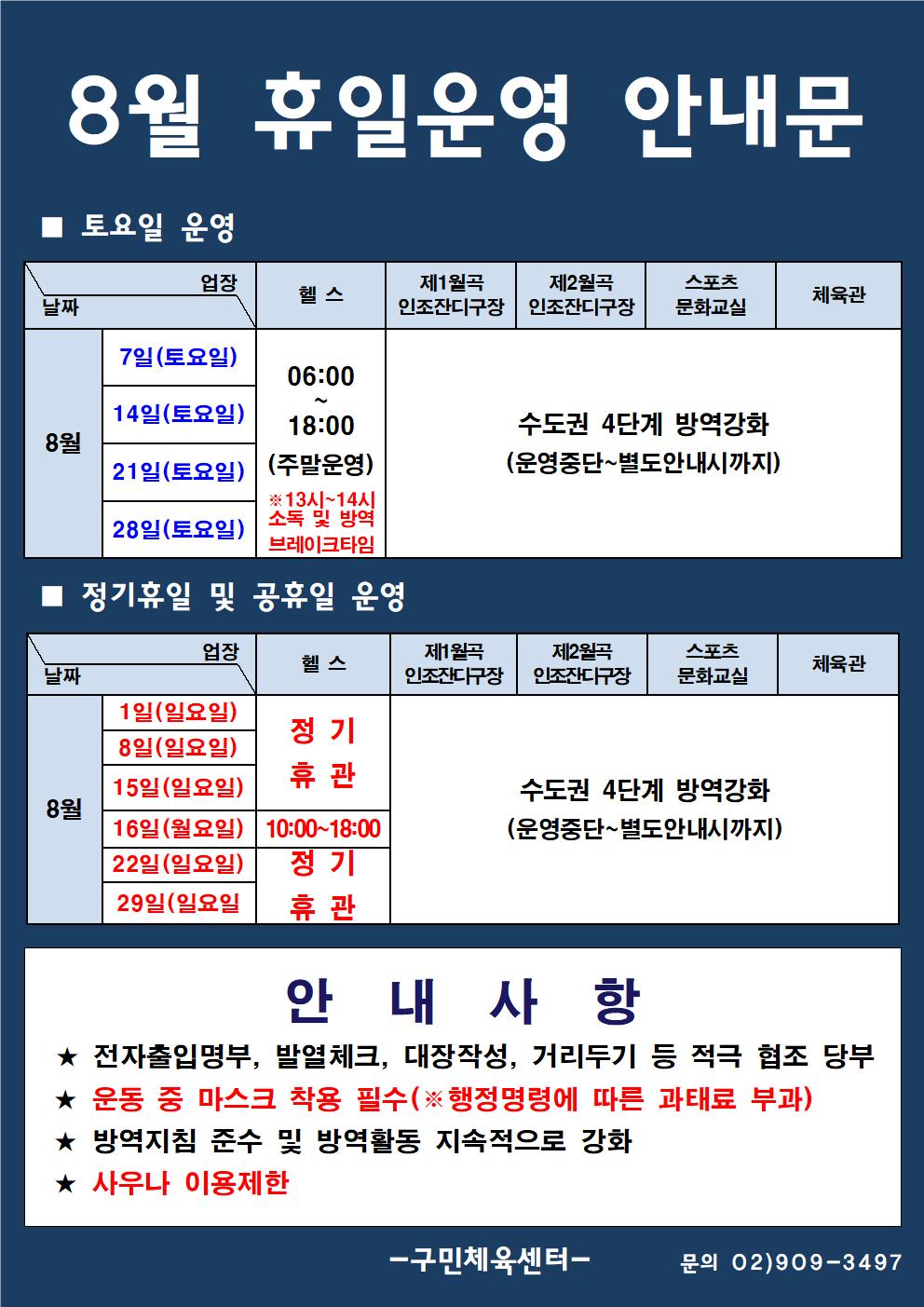 8월 휴일운영 안내문
■ 토요일 운영
날짜:8월 7일(토요일), 14일(토요일), 21일(토요일), 28일(토요일)
업장:  
헬스 |  06:00 ~ 18:00 (주말운영) ※13시~14시 소독 및 방역 브레이크타임
제1월곡 인조잔디구장,제2월곡 인조잔디구장,스포츠 문화교실,체육관 수도권 4단계 방역강화(운영중단~별도안내시까지)

■ 정기휴일 운영
날짜:
8월 1일(일요일), 8일(일요일), 15일(일요일), 16일(일요일) 헬스 정기휴관
8월 16일(월요일) 헬스 10:00~18:00
8월 22일(일요일),29일(일요일) 헬스 정기휴관
8월 1일(일요일), 8일(일요일), 15일(일요일), 16일(일요일),16일(월요일),22일(일요일),29일(일요일) 제1월곡 인조잔디구장,제2월곡 인조잔디구장,스포츠 문화교실,체육관 수도권 4단계 방역강화(운영중단~별도안내시까지)

안 내 사 항 
★ 전자출입명부, 발열체크, 대장작성, 거리두기 등 적극 협조 당부 
★ 운동 중 마스크 착용 필수(※ 행정명령에 따른 과태료 부과)
★ 방역지침 준수 및 방역활동 지속적으로 강화 
★ 사우나 이용제한
- 구민체육센터 -
문의 02)909-3497