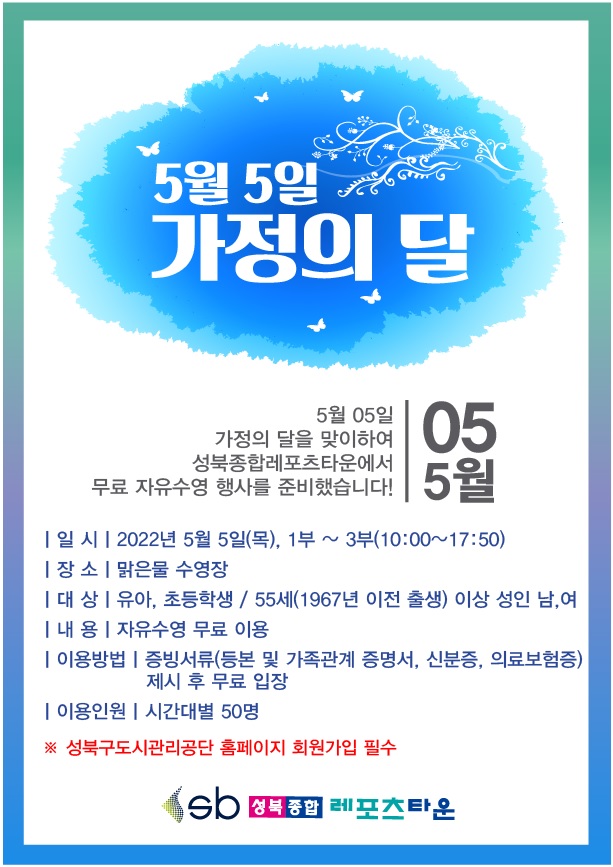 5월 5일
가정의 달
5월 05일
가정의 달을 맞이하여 성북종합레포츠타운에서 무료 자유수영 행사를 준비했습니다!
○ 일 시 : 2022년 5월 5일(목), 1부 ~ 3부(10:00~17:50)
○ 장 소 : 맑은물 수영장
○ 대 상 : 유아, 초등학생/ 55세(1967년 이전 출생) 이상 성 인 남,여
○ 내 용 : 자유수영 무료 이용
○ 이용방법 : 증빙서류(등본 및 가족관계 증명서, 신분증, 의료보험증) 제시 후 무료 입장
○ 이용인원 : 시간대별 50명
※ 성북구도시관리공단 홈페이지 회원가입 필수
성북종합레포츠타운