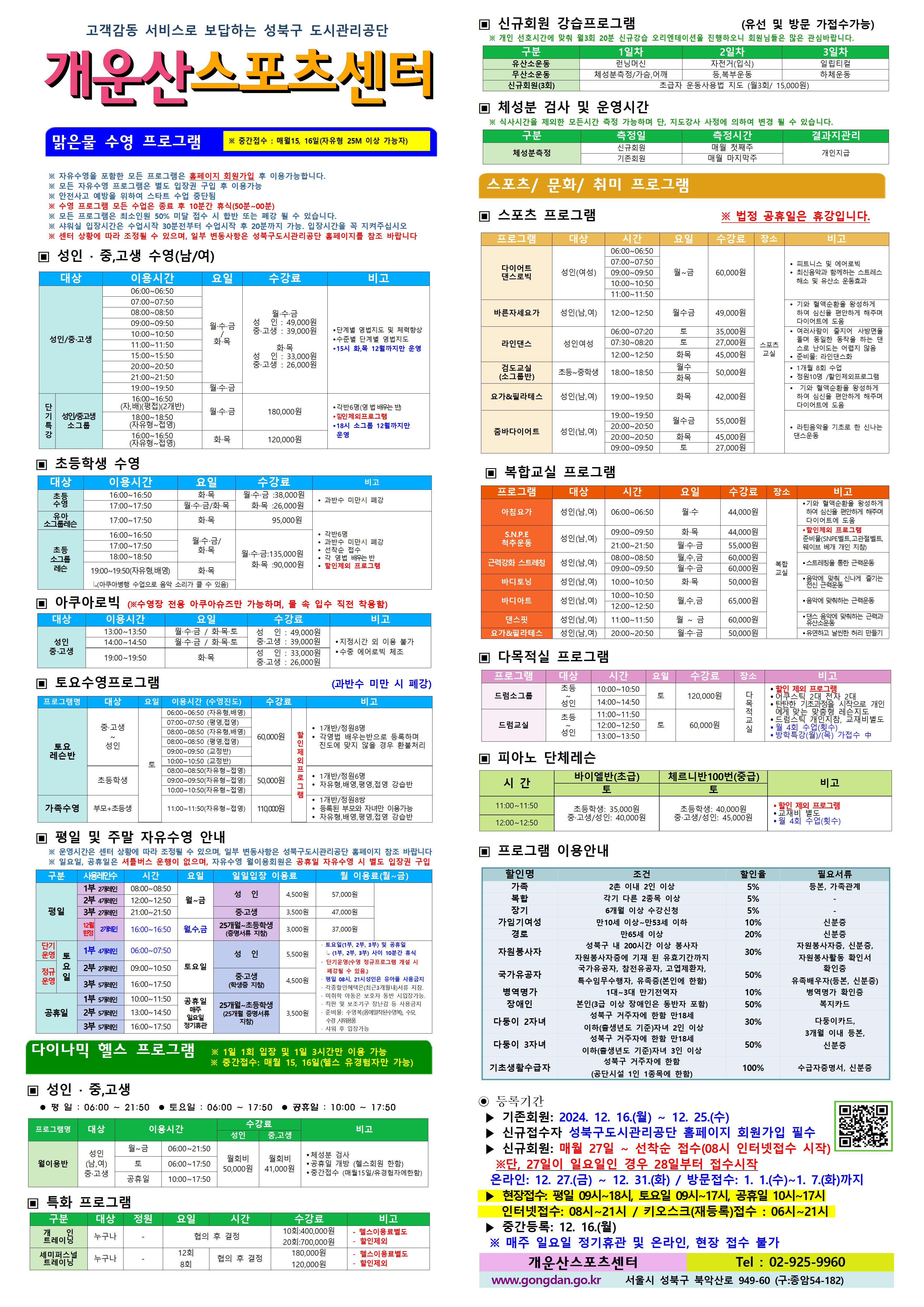 고객감동 서비스로 보답하는 성북구 도시관리공단
개운산스포츠 센터
맑은물 수영 프로그램
※ 중간접수 : 매월15일 (자유형 25M 이상 가능자) 
※ 수영프로그램은 처음 등록하신 반에서만 수강 가능함. (지정시간 이외 이용불가) 
※ 공휴일 강습 미운영. 자유수영 시 별도 입장권 구입 
※ 모든 프로그램은 최소인원 50% 미달 접수 시 합반 또는 폐강 될 수 있습니다. 
※ 샤워실 입장시간은 수업 30분전 가능. 입장시간을 꼭 지켜주십시오
※ 센터 상황에 따라 조정될 수 있으며, 일부 변동사항은 성북구도시관리공단 홈페이지를 참조 바랍니다

▣ 성 인 · 중,고생 수영(남/여)
대상 | 이용시간 | 요일 | 수강료 | 비고
성 인/중·고생 | 06:00~06:50 | 월·수·금/화목 | 월·수·금-성 인 : 49,000원,중·고생 : 39,000원 화·목-성 인 : 33,000원,중·고생 : 26,000원 | 단계별 영법지도 및 체력 향상 , 수준별 단계별 영법지도, 15시 화,목 12월까지만 운영 
성 인/중·고생 | 07:00~07:50 | 월·수·금/화목 | 월·수·금-성 인 : 49,000원,중·고생 : 39,000원 화·목-성 인 : 33,000원,중·고생 : 26,000원 | 단계별 영법지도 및 체력 향상 , 수준별 단계별 영법지도, 15시 화,목 12월까지만 운영 
성 인/중·고생 | 08:00~08:50 | 월·수·금/화목 | 월·수·금-성 인 : 49,000원,중·고생 : 39,000원 화·목-성 인 : 33,000원,중·고생 : 26,000원 | 단계별 영법지도 및 체력 향상 , 수준별 단계별 영법지도, 15시 화,목 12월까지만 운영 
성 인/중·고생 | 09:00~09:50 | 월·수·금/화목 | 월·수·금-성 인 : 49,000원,중·고생 : 39,000원 화·목-성 인 : 33,000원,중·고생 : 26,000원 | 단계별 영법지도 및 체력 향상 , 수준별 단계별 영법지도, 15시 화,목 12월까지만 운영 
성 인/중·고생 | 10:00~10:50 | 월·수·금/화목 | 월·수·금-성 인 : 49,000원,중·고생 : 39,000원 화·목-성 인 : 33,000원,중·고생 : 26,000원 | 단계별 영법지도 및 체력 향상 , 수준별 단계별 영법지도, 15시 화,목 12월까지만 운영 
성 인/중·고생 | 11:00~11:50 | 월·수·금/화목 | 월·수·금-성 인 : 49,000원,중·고생 : 39,000원 화·목-성 인 : 33,000원,중·고생 : 26,000원 | 단계별 영법지도 및 체력 향상 , 수준별 단계별 영법지도, 15시 화,목 12월까지만 운영 
성 인/중·고생 | 15:00~15:50 | 월·수·금/화목 | 월·수·금-성 인 : 49,000원,중·고생 : 39,000원 화·목-성 인 : 33,000원,중·고생 : 26,000원 | 단계별 영법지도 및 체력 향상 , 수준별 단계별 영법지도, 15시 화,목 12월까지만 운영 
성 인/중·고생 | 20:00~20:50 | 월·수·금/화목 | 월·수·금-성 인 : 49,000원,중·고생 : 39,000원 화·목-성 인 : 33,000원,중·고생 : 26,000원 | 단계별 영법지도 및 체력 향상 , 수준별 단계별 영법지도, 15시 화,목 12월까지만 운영 
성 인/중·고생 | 21:00~21:50 | 월·수·금/화목 | 월·수·금-성 인 : 49,000원,중·고생 : 39,000원 화·목-성 인 : 33,000원,중·고생 : 26,000원 | 단계별 영법지도 및 체력 향상 , 수준별 단계별 영법지도, 15시 화,목 12월까지만 운영 
성 인/중·고생 소그룹(단기특강) | 16:00~16:50(자,배)(평접)(2개반) | 월·수·금 | 180,000원(할인제외프로그램) | 각반6명(영 법 배우는 반), 할인제외프로그램
성 인/중·고생 소그룹(단기특강) | 18:00~18:50(자유형~접영) | 월·수·금 | 180,000원(할인제외프로그램) | 각반6명(영 법 배우는 반), 할인제외프로그램
성 인/중·고생 소그룹(단기특강) | 16:00~16:50(자유형~접영) | 화·목 | 120,000원(할인제외프로그램) | 각반6명(영 법 배우는 반), 할인제외프로그램


▣ 초등학생 수영
대상 | 이용시간 | 요일 | 수강료 | 비고
초등수영 | 16:00~16:50 | 화,목 | 월·수·금 : 38,000원,화·목 : 26,000원 | 과반수 미만시 폐강
초등수영 | 17:00~17:50 | 월,수,금/화,목 | 월·수·금 : 38,000원,화·목 : 26,000원 | 과반수 미만시 폐강
유아 소그룹레스 | 17:00~17:50 | 화·목 | 화·목 : 95,000원 | 각반6명 과반수 미만시 폐강 선착순 접수 각 영법 배우는 반

초등 소그룹레슨 | 16:00~16:50 | 월·수·금 /화·목 | 월·수·금 : 135,000원,화·목 : 90,000원 | 각반6명 과반수 미만시 폐강 선착순 접수 각 영법 배우는 반 할인제외프로그램
초등 소그룹레슨 | 17:00~17:50 | 월·수·금 /화·목 | 월·수·금 : 135,000원,화·목 : 90,000원 | 각반6명 과반수 미만시 폐강 선착순 접수 각 영법 배우는 반 할인제외프로그램
초등 소그룹레슨 | 18:00~18:50 | 화·목 | 월·수·금 : 135,000원,화·목 : 90,000원 | 각반6명 과반수 미만시 폐강 선착순 접수 각 영법 배우는 반 할인제외프로그램



▣ 아쿠아로빅 (※ 수영장 전용 아쿠아슈즈만 가능하며, 물 속 입수 직전 착용함)
대상 | 이용시간 | 요일 | 수강료 | 비고
성 인/중·고생 | 13:00~13:50 | 월·수·금 / 화·목·토 | 성 인 : 49,000원,중·고생 : 39,000원 | 지정시간외 이용불가,수중 에어로빅 체조
성 인/중·고생 | 14:00~14:50 | 월·수·금 / 화·목·토 | 성 인 : 49,000원,중·고생 : 39,000원 | 지정시간외 이용불가,수중 에어로빅 체조
성 인/중·고생 | 19:00~19:50 | 화·목 | 성 인: 33,000원,중·고생: 26,000원 | 지정시간외 이용불가,수중 에어로빅 체조


▣ 토요수영프로그램 (과반수 미만 시 폐강)
프로그램명 | 대상 | 요일 | 이용시간수영진도 | 수강료 | 비고
토요 레슨반 | 중·고생~ 성 인 | 토 | 06:00~06:50(자유형, 배영) | 60,000원 | 1개반/정원8명,각영법 배우는반으로 등록하며 진도에 맞지 않을 경우 환불처리 (할인제외프로그램)
토요 레슨반 | 중·고생~ 성 인 | 토 | 07:00~07:50(평영, 접영) | 60,000원 | 1개반/정원8명,각영법 배우는반으로 등록하며 진도에 맞지 않을 경우 환불처리 (할인제외프로그램)
토요 레슨반 | 중·고생~ 성 인 | 토 | 08:00~08:50(자유형, 배영) | 60,000원 | 1개반/정원8명,각영법 배우는반으로 등록하며 진도에 맞지 않을 경우 환불처리 (할인제외프로그램)
토요 레슨반 | 중·고생~ 성 인 | 토 | 08:00~08:50(평영, 접영) | 60,000원 | 1개반/정원8명,각영법 배우는반으로 등록하며 진도에 맞지 않을 경우 환불처리 (할인제외프로그램)
토요 레슨반 | 중·고생~ 성 인 | 토 | 09:00~09:50(교정반) | 50,000원 | 1개반/정원8명,각영법 배우는반으로 등록하며 진도에 맞지 않을 경우 환불처리 (할인제외프로그램)
토요 레슨반 | 중·고생~ 성 인 | 토 | 10:00~10:50(교정반) | 50,000원 | 1개반/정원8명,각영법 배우는반으로 등록하며 진도에 맞지 않을 경우 환불처리 (할인제외프로그램)
토요 레슨반 | 초등학생 | 토 | 08:00~08:50 | 50,000원 | 1개반/정원6명,자유형,배영,평영,접영 강습반 (할인제외프로그램)
토요 레슨반 | 초등학생 | 토 | 09:00~09:50 | 50,000원 | 1개반/정원6명,자유형,배영,평영,접영 강습반 (할인제외프로그램)
토요 레슨반 | 초등학생 | 토 | 10:00~10:50 | 50,000원 | 1개반/정원6명,자유형,배영,평영,접영 강습반 (할인제외프로그램)
가족수영 | 부모 + 초등생 | 토 | 11:00~11:50 | 110,000원 | 1개반/정원8쌍,등록된 부모와 자녀만 이용가능,자유형,배영,평영,접영 강습반 (할인제외프로그램)


▣ 평일 및 주말 자유수영 안내
※ 운영시간은 센터 상황에 따라 조정될 수 있으며, 일부 변동사항은 성북구도시관리공단 홈페이지 참조 바랍니다
※ 일요일, 공휴일은 셔틀버스 운행이 없으며, 자유수영 월이용회원은 공휴일 자유수영 시 별도 입장권 구입
구분 | 사용레인수 | 시간 |  요일 | 일일입장 이용료 | 월 이용료(월~금)
평일 |1부 2개 레인| 08:00~08:50 | 월~금 | 성 인:4,500원,중·고생(학생증 지참):3,500원,25개월~초등학생(증명서류 지참):3,000원 | 성 인:57,000원,중·고생(학생증 지참):47,000원,25개월~초등학생(증명서류 지참):37,000원
평일 |2부 4개 레인| 12:00~12:50 | 월~금 | 성 인:4,500원,중·고생(학생증 지참):3,500원,25개월~초등학생(증명서류 지참):3,000원 | 성 인:57,000원,중·고생(학생증 지참):47,000원,25개월~초등학생(증명서류 지참):37,000원
평일 |3부 2개 레인| 21:00~21:50 | 월~금 | 성 인:4,500원,중·고생(학생증 지참):3,500원,25개월~초등학생(증명서류 지참):3,000원 | 성 인:57,000원,중·고생(학생증 지참):47,000원,25개월~초등학생(증명서류 지참):37,000원
평일 |12월한정 2개 레인| 16:00~16:50 | 월,수,금 | 성 인:4,500원,중·고생(학생증 지참):3,500원,25개월~초등학생(증명서류 지참):3,000원 | 성 인:57,000원,중·고생(학생증 지참):47,000원,25개월~초등학생(증명서류 지참):37,000원
토요일(단기운영) |1부 4개레인| 06:00~07:50 | 토요일 | 성 인:5,500원,중·고생(학생증 지참):4,500원, 25개월~초등학생(증명서류 지참):3,500원 | ·토요일(1부, 2부, 3부) 및 공휴일 (1부, 2부, 3부) 사이 10분간 휴식 ·단기운영(수영 정규 프로그램 개설 시 폐강될 수 있음) ·평일08시~21시 성인은 유아풀 사용금지 · 각종할인혜택은등본(최근3개월이내)서류지참,· 미취학 아동은 보호자 동반 시 입장가능함.,· 킥판 및 보조 기구 장난감등 사용금지,· 준비물:수영복(몸에 밀착된 수영복),수모, 수경 샤워용품 개인지참,· 샤워 후 입장가능
토요일(정규운영) |2부 2개레인| 09:00~10:50 | 토요일 | 성 인:5,500원,중·고생(학생증 지참):4,500원, 25개월~초등학생(증명서류 지참):3,500원 | ·토요일(1부, 2부, 3부) 및 공휴일 (1부, 2부, 3부) 사이 10분간 휴식·단기운영(수영 정규 프로그램 개설 시 폐강될 수 있음) ·평일08시~21시 성인은 유아풀 사용금지 · 각종할인혜택은등본(최근3개월이내)서류지참,· 미취학 아동은 보호자 동반 시 입장가능함.,· 킥판 및 보조 기구 장난감등 사용금지,· 준비물:수영복(몸에 밀착된 수영복),수모, 수경 샤워용품 개인지참,· 샤워 후 입장가능
토요일 |3부 5개레인 | 16:00~17:50 | 토요일 | 성 인:5,500원,중·고생(학생증 지참):4,500원, 25개월~초등학생(증명서류 지참):3,500원 | ·토요일(1부, 2부, 3부) 및 공휴일 (1부, 2부, 3부) 사이 10분간 휴식 ·단기운영(수영 정규 프로그램 개설 시 폐강될 수 있음) ·평일08시~21시 성인은 유아풀 사용금지  · 각종할인혜택은등본(최근3개월이내)서류지참,· 미취학 아동은 보호자 동반 시 입장가능함.,· 킥판 및 보조 기구 장난감등 사용금지,· 준비물:수영복(몸에 밀착된 수영복),수모, 수경 샤워용품 개인지참,· 샤워 후 입장가능
공휴일 |1부 5개레인| 10:00~11:50 | 공휴일(매주 일요일 정기휴관) | 성 인:5,500원,중·고생(학생증 지참):4,500원, 25개월~초등학생(증명서류 지참):3,500원 | ·토요일(1부, 2부, 3부) 및 공휴일 (1부, 2부, 3부) 사이 10분간 휴식 ·단기운영(수영 정규 프로그램 개설 시 폐강될 수 있음) ·평일08시~21시 성인은 유아풀 사용금지  · 각종할인혜택은등본(최근3개월이내)서류지참,· 미취학 아동은 보호자 동반 시 입장가능함.,· 킥판 및 보조 기구 장난감등 사용금지,· 준비물:수영복(몸에 밀착된 수영복),수모, 수경 샤워용품 개인지참,· 샤워 후 입장가능
공휴일 |2부 5개레인| 13:00~14:50 | 공휴일(매주 일요일 정기휴관) | 성 인:5,500원,중·고생(학생증 지참):4,500원,25개월~초등학생(증명서류 지참):3,500원 | ·토요일(1부, 2부, 3부) 및 공휴일 (1부, 2부, 3부) 사이 10분간 휴식 ·단기운영(수영 정규 프로그램 개설 시 폐강될 수 있음) ·평일08시~21시 성인은 유아풀 사용금지  · 각종할인혜택은등본(최근3개월이내)서류지참,· 미취학 아동은 보호자 동반 시 입장가능함.,· 킥판 및 보조 기구 장난감등 사용금지,· 준비물:수영복(몸에 밀착된 수영복),수모, 수경 샤워용품 개인지참,· 샤워 후 입장가능
공휴일 |3부 5개레인| 16:00~17:50 | 공휴일(매주 일요일 정기휴관) | 성 인:5,500원,중·고생(학생증 지참):4,500원,25개월~초등학생(증명서류 지참):3,500원 | ·토요일(1부, 2부, 3부) 및 공휴일 (1부, 2부, 3부) 사이 10분간 휴식 ·단기운영(수영 정규 프로그램 개설 시 폐강될 수 있음) ·평일08시~21시 성인은 유아풀 사용금지  · 각종할인혜택은등본(최근3개월이내)서류지참,· 미취학 아동은 보호자 동반 시 입장가능함.,· 킥판 및 보조 기구 장난감등 사용금지,· 준비물:수영복(몸에 밀착된 수영복),수모, 수경 샤워용품 개인지참,· 샤워 후 입장가능

다이나믹 헬스 프로그램 ※일 1회 입장 및 1일 3시간만 이용 가능 ※중간접수 : 매월15일, 16일(헬스 유경험자만 가능)
▣ 성 인 · 중,고생 
 평 일 : 06:00 ~ 21:50  토요일 : 06:00 ~ 17:50  공휴일 : 10:00 ~ 17:50 
프로그램명 | 대상 | 이용시간 |  | 수강료(성 인) | 수강료(중,고생) | 비고
월이용반 | 성 인(남,여)/중·고생 | 월~금 | 06:00~21:50 | 월회비:50,000원 | 월회비:41,000원 | ● 체성분 검사 , ● 공휴일 개방 (헬스회원 한함) , ● 중간접수 (매월15일/유경험자에한함) 
월이용반 | 성 인(남,여)/중·고생 | 토 | 06:00~17:50 | 월회비:50,000원 | 월회비:41,000원 | ● 체성분 검사 , ● 공휴일 개방 (헬스회원 한함) , ● 중간접수 (매월15일/유경험자에한함) 
월이용반 | 성 인(남,여)/중·고생 | 공휴일 | 10:00~17:50 | 월회비:50,000원 | 월회비:41,000원 | ● 체성분 검사 , ● 공휴일 개방 (헬스회원 한함) , ● 중간접수 (매월15일/유경험자에한함) 

▣ 특화 프로그램
구분 | 대상 | 정원 | 요일  | 시간 | 수강료 | 비고
개인 트레이닝 | 누구나 | - | - | 협의 후 결정 | 10회:400,000원 | - 헬스이용료별도,할인제외
개인 트레이닝 | 누구나 | - | - | 협의 후 결정 | 20회:700,000원 | - 헬스이용료별도,할인제외
세미퍼스널트레이닝 | 누구나 | - | 12회 | 협의 후 결정 | 180,000원 | - 헬스이용료별도,할인제외
세미퍼스널트레이닝 | 누구나 | - | 8회 | 협의 후 결정 | 120,000원 | - 헬스이용료별도,할인제외

▣ 신규회원 강습프로그램 (유선 및 방문 가접수가능)
※ 개인 선호시간에 맞춰 월3회 20분 신규강습 오리엔테이션을 진행하오니 회원님들은 많은 관심바랍니다.
구분 | 1일차 | 2일차 | 3일차 
유산소운동 | 런닝머신 | 자전거(입식) | 일립티컬 | -
무산소운동 | 체성분 측정 | 가슴,어깨운동 | 등, 복부운동 | 하체운동
신규회원 무료강습(3회) |초급자 운동사용법 지도 (월3회/ 15,000원)

▣ 체성분 검사 및 운영시간
※ 식사시간을 제외한 모든시간 측정 가능하며 단, 지도강사 사정에 의하여 변경 될 수 있습니다. 
구분 | 측정일 | 측정시간 | <!-- 인원 |--> 결과지관리
체성분측정 | 신규회원 | 매월 첫째주 | 개인지급
체성분측정 | 기존회원 | 매월 마지막주 | 개인지급


스포츠/문화/취미 프로그램 
▣ 스포츠 프로그램 ※ 법정 공휴일은 휴강입니다.
프로그램 | 대상 | 시간 | 요일 | 수강료 | 장소 | 비고
바른자세요가 | 성 인(남,여) | 12:00~12:50 | 월·수·금 | 49,000원 | 스포츠교실 | ● 기와 혈액순환을 왕성하게 하여 심신을 편안하게 해주며 다이어트에 도움
요가&필라테스 | 성인(남,여) | 19:00~19:50 | 화·목 | 42,000원 | 스포츠교실 | ● 기와 혈액순환을 왕성하게하여 심신을 편안하게 해주며 다이어트에 도움
라인댄스 | 성 인 여성 | 06:00~07:20(토) 07:30~08:20(토) 12:00~12:50(토) | 토 또는 화,목 | 토( 06:00~07:20 - 35,000원) 토( 07:30~08:20 - 27,000원)  화목(45,000원)| 스포츠교실 |  ● 여러사람들이 줄지어 사방면을 돌며 동일한 동작을 하는 댄스로 난이도는 어렵지 않음, ● 준비물 : 라인댄스화
검도교실(소그룹반) | 초등~중학생 | 18:00~18:50 | 월·수, 화·목 | 50,000원 | 스포츠교실 | ● 1개월 8회 수업  ● 정원10명 / 할인제외프로그램
다이어트 댄스로빅 | 성 인(여성) | 06:00~06:50 , 09:00~09:50, 10:00~10:50, 11:00~11:50 | 월~금 | 60,000원 | 스포츠교실 | ● 피트니스 및 에어로빅  ● 최신음악과 함께하는 스트레스해소 및 유산소 운동효과
줌바다이어트 | 성인(남,여) | 19:00~19:50 20:00~20:50(월수금 또는 화목) 09:00~09:50 | 월·수·금 또는 화목 또는 토| 월수금(55,000원) 화목(45,000원) 토(27,000원)| 스포츠교실 | ● 라틴음악을 기초로 한 신나는 댄스운동


▣ 복합교실 프로그램
프로그램 | 대상 | 시간 | 요일 | 수강료 | 장소 | 비고
아침요가 | 성 인(남,여) | 06:00~06:50 | 월·수 | 44,000원 | 복합교실 | 기와 혈액순환을 왕성하게 하여 심신을 편안하게 해주며 다이어트에 도움
요가&필라테스 | 성 인(남,여) | 20:00~20:50 | 월·수·금 | 50,000원 | 복합교실 | 유연하고 날씬한 허리 만들기
바디아트 | 성 인(남,여) | 12:00~12:50 | 월·수·금 | 65,000원 | 복합교실 | 음악에 맞춰하는 근력운동
S.N.P.E 척추운동 | 누구나 | 09:00~09:50 | 화·목 | 44,000원 | 복합교실 | 할인제외 프로그램 준비불(SNPE벨트, 고관절벨트, 웨이브 베개 개인지참)
S.N.P.E 척추운동 | 누구나 | 21:00~21:50 | 월·수·금 | 55,000원 | 복합교실 | 할인제외 프로그램 준비불(SNPE벨트, 고관절벨트, 웨이브 베개 개인지참)
바디토닝 | 성 인(남,여) | 10:00~10:50 | 화·목 | 50,000원 | 복합교실 | 음악에 맞춰하는 신나게 즐기는 전신 근력운동
바디아트 | 성 인(남,여) | 10:00~10:50 또는 12:00~12:50 | 월·수·금 | 65,000원 | 복합교실 | 음악에 맞춰하는 근력운동
댄스핏 | 성 인(남,여) | 11:00~11:50 | 월~금 | 60,000원 | 복합교실 | 댄스 음악에 맞춰하는 근력과 유산소운동
근력강화 스트레칭 | 성 인(남,여) | 08:00~08:50 또는 09:00~09:50 | 월·수·금 | 60,000원 | 복합교실 | 스트레칭을 통한 근력운동


▣ 다목적실 프로그램 
프로그램 | 대상 | 시간 | 요일 | 수강료 | 장소 | 비고
드럼소그룹 | 초등~성인 | 10:00~10:50 | 토 | 120,000원 | 다목적 교실 | ● 할인 제외 프로그램 , ● 어쿠스틱 2대 전자 2대  , ● 탄탄한 기초과정을 시작으로 개인에게 맞는 맞춤형 레슨지도 , ● 드럼스틱 개인지참, 교재비별도 , ● 월 4회 수업(횟수) ●방학특강(월)/(목) 가접수 中
드럼소그룹 | 초등~성인 | 14:00~14:50 | 토 | 120,000원 | 다목적 교실 | ● 할인 제외 프로그램 , ● 어쿠스틱 2대 전자 2대  , ● 탄탄한 기초과정을 시작으로 개인에게 맞는 맞춤형 레슨지도 , ● 드럼스틱 개인지참, 교재비별도 , ● 월 4회 수업(횟수) ●방학특강(월)/(목) 가접수 中 
드럼교실 | 초등~성인 | 11:00~11:50 | 토 | 60,000원 | 다목적 교실 | ● 할인 제외 프로그램 , ● 어쿠스틱 2대 전자 2대  , ● 탄탄한 기초과정을 시작으로 개인에게 맞는 맞춤형 레슨지도 , ● 드럼스틱 개인지참, 교재비별도 , ● 월 4회 수업(횟수) ●방학특강(월)/(목) 가접수 中 
드럼교실 | 초등~성인 | 12:00~12:50 | 토 | 60,000원 | 다목적 교실 | ● 할인 제외 프로그램 , ● 어쿠스틱 2대 전자 2대  , ● 탄탄한 기초과정을 시작으로 개인에게 맞는 맞춤형 레슨지도 , ● 드럼스틱 개인지참, 교재비별도 , ● 월 4회 수업(횟수) ●방학특강(월)/(목) 가접수 中 
드럼교실 | 초등~성인 | 13:00~13:50 | 토 | 60,000원 | 다목적 교실 | ● 할인 제외 프로그램 , ● 어쿠스틱 2대 전자 2대  , ● 탄탄한 기초과정을 시작으로 개인에게 맞는 맞춤형 레슨지도 , ● 드럼스틱 개인지참, 교재비별도 , ● 월 4회 수업(횟수) ●방학특강(월)/(목) 가접수 中 


▣ 피아노 단체레슨 ※ (평일반&개인레슨 전화문의)
시 간  | 바이엘반(초급)토(운영중) | 체르니반100번(중급)토(운영중)
11:00~11:50 |초등학생:35,000원, 중고생/성 인:40,000원 |초등학생:40,000원,중고생/성 인:45,000원 | ●할인제외프로그램 ●교재비 별도 ●월 4회 수업(횟수)
12:00~12:50 |초등학생:35,000원, 중고생/성 인:40,000원 |초등학생:40,000원,중고생/성 인:45,000원 | ●할인제외프로그램 ●교재비 별도 ●월 4회 수업(횟수)



▣ 프로그램 이용안내 
할인명 | 조건 | 할인율 | 필요서류
가족 | 2촌 이내 2인 이상 | 5% | 등본, 가족관계
복합 | 각기 다른 2종목 이상 | 5% | -
장기 | 6개월 이상 수강신청 | 5% | -
가임기여성 | 만10세 이상~만53세 이하 | 10% | 신분증
경로 | 만65세 이상 | 20% | 신분증
자원봉사자 | 성북구 내 200시간 이상 봉사자 자원봉사자증에 기재 된 유효기간까지 | 30% | 자원봉사자증, 신분증, 자원봉사활동 확인서
국가유공자 | 국가유공자, 참전유공자, 고엽제환자, 특수임무수행자, 유족증(본인에 한함) | 0% | 확인증,유족배우자(등본, 신분증)
병역명가 | 1대~3대 만기전역자 | 10% | 병역명가 확인증
장애인 | 본인(3급 이상 장애인은 동반자 포함) | 50% | 복지카드
다둥이 2자녀 | 만18세 이하(출생년도 기준)자녀 2인 이상  -성북구 거주자에 한함 | 30% | 다둥이카드, 3개월 이내 등본, 신분증
다둥이 3자녀 | 만18세 이하(출생년도 기준)자녀 3인 이상  -성북구 거주자에 한함 | 50% | 다둥이카드, 3개월 이내 등본, 신분증
기초생활수급자 | 성북구 거주자에 한함(공단시설 1인 1종목에 한함) | 100% | 수급자증명서, 신분증

◉ 등록기간
  ▶기존회원: 2024.12/16(월)~12.25(수) 
  ▶신규 접수자 성북구도시관리공단 홈페이지 회원가입 필수
  ▶신규회원: 매월27 ~ 선착순 접수 (08시 인터넷접수 시작), ※단, 27일이 일요일인 경우 28일부터 접수시작
    온라인:12.27(금) ~ 12.31(화) 방문접수 : 1.1(수)~1.7(화)까지
  ▶현장접수 : 평일 09시~18시, 토요일09시~17시, 공휴일10시~17시 , 인터넷접수 08시~21시/키오스크(재등록)접수 : 06시~21시
  ▶중간등록 : 12. 16(월)
  ※매주 일요일 정기휴관 및 온라인, 현장 접수 불가 
  
개운산스포츠센터(Tel : 02-925-9960)
www.gongdan.go.kr 서울시 성북구 북악산로 949-61(구:종암54-182)