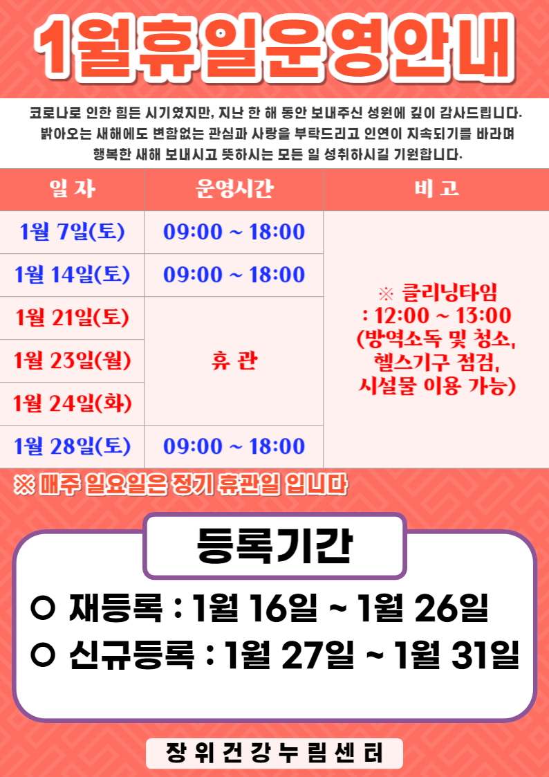 1월 휴일운영안내	
코로나로 인한 힘든 시기였지만, 지난 한 해 동안 보내주신 성원에 깊이 감사드립니다.
밝아오는 새해에도 변함없는 관심과 사랑을 부탁드리고 인연이 지속되기를 바라며
행복한 새해 보내시고 뜻하시는 모든 일 성취하시길 기원합니다

1월 7일(토),1월 14일(토),1월 28일(토) | 09:00~18:00 | ※클리닝타임 : 12:00-13:00 (방역소독 및 청소. 헬스기구 점검,시설물 이용 가능)		
1월 21일(토),1월 23일(월),1월 24일(화) | 휴관	
※ 매주 일요일은 정기휴관일 입니다	
	
접수기간	
ㅇ재등록: 1월 16일 ~ 1월 26일	
ㅇ신규등록: 1월 27일 ~ 1월 31일	
장위건강누림센터