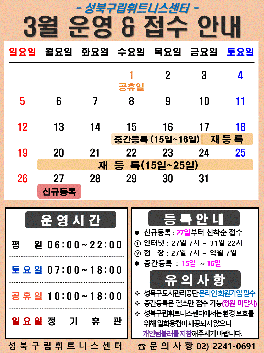 성북구립휘트니스센터
2023년 3월 운영 & 접수안내
일요일 | 월요일 | 화요일 | 수요일 | 목요일 | 금요일 | 토요일
- | - | - | 1 공휴일 | 2 | 3 | 4
5 | 6 | 7 | 8 | 9 | 10 | 11
12 | 13 | 14 | 15 (재등록:15일~25일), (중간등록) | 16 (재등록:15일~25일), (중간등록) | 17 (재등록:15일~25일) | 18(재등록:15일~25일)
19 (재등록:15일~25일) | 20 (재등록:15일~25일) | 21 (재등록:15일~25일) | 22 (재등록:15일~25일) | 23 (재등록:15일~25일) | 24 (재등록:15일~25일) | 25 (재등록:15일~25일)
26 | 27 (신규등록) | 28 | 29 | 30 | 31
■ 운영시간
○ 평일 06:00 ~ 22:00
○ 토요일 07:00 ~ 18:00
○ 공휴일 10:00 ~ 18:00
○ 일요일 정기휴관
■ 등록안내
- 신규등록 : 27일부터 선착순 접수
1) 인터넷 : 27일 7시 ~ 31일 22시
2) 현장 : 27일 7시 ~ 익월 7일
- 중간등록 : 15일 ~ 16일
■ 유의사항
○ 성북구도시관리공단 온라인 회원가입 필수
○ 중간등록은 헬스만 접수가능(정원 미달시)
○ 성북구립휘트니스센터는 환경보호를 위해 일회용 컵이 제공되지 않으니 개인텀블러를 지참해 주시기 바랍니다.
성북구립휘트니스센터 | 문의사항 02)2241-0691