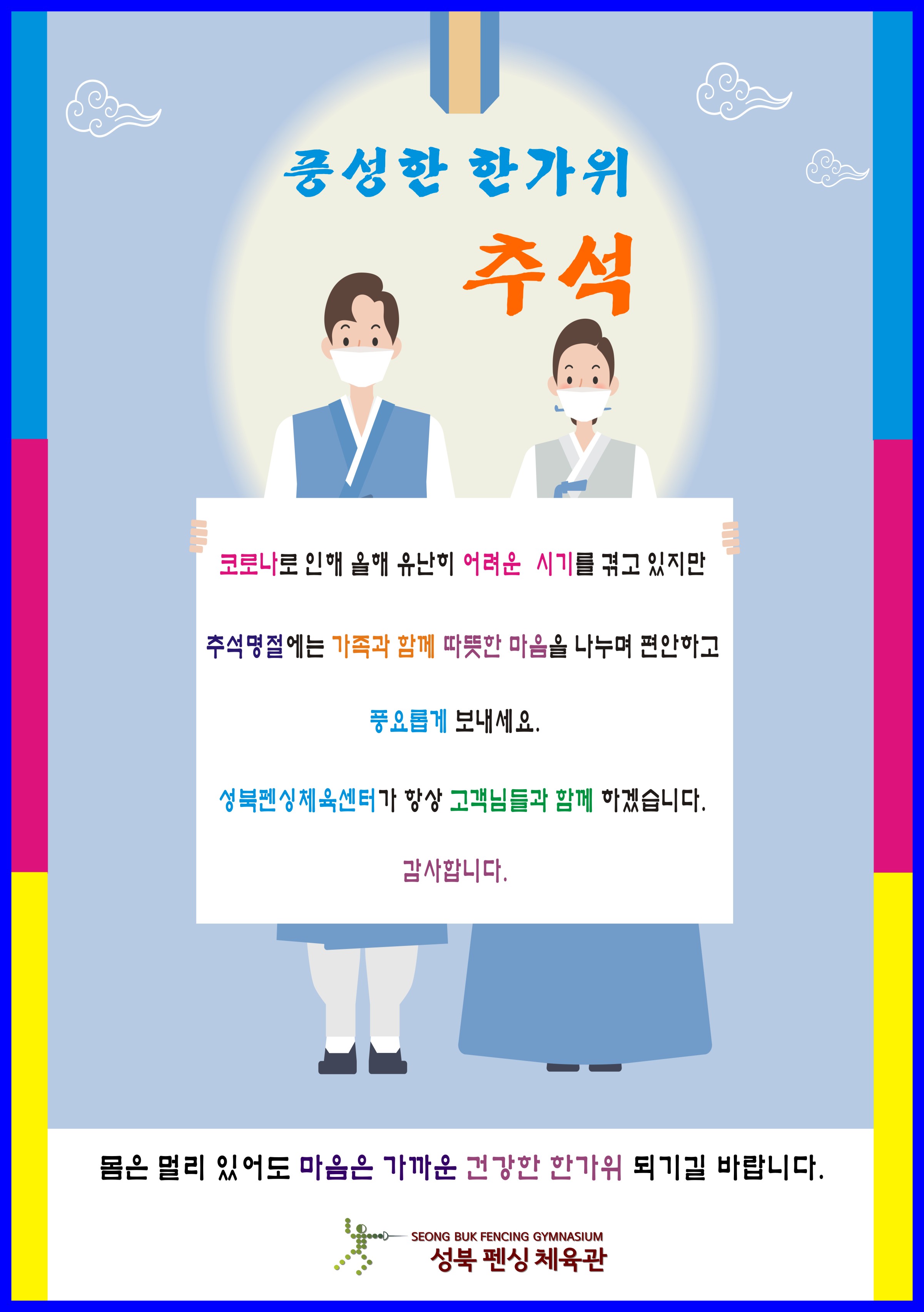
풍성한 한가위 추석
코로나로 인해 올해 유난히 어려운 시기를 겪고 있지만 추석명절에는 가족과 함께 따뜻한 마음을 나누며 편안하고 풍요롭게 보내세요.
성북펜싱체육센터가 항상 고객님들과 함께 하겠습니다. 감사합니다.

몸은 멀리 있어도 마음은 가까운 건강한 한가위 되시길 바랍니다.
성북 펜싱 체육관
