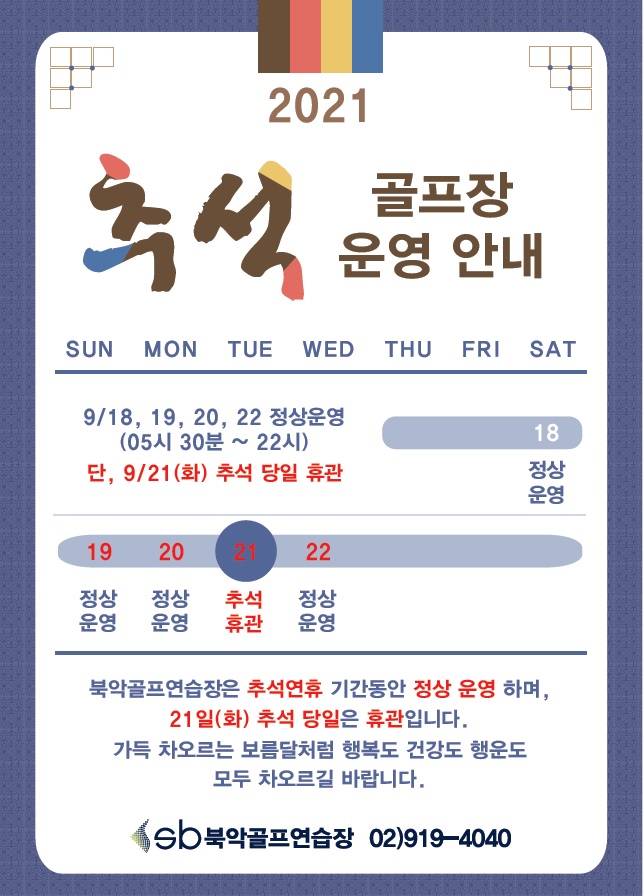 2021
추석 골프장 운영 안내

9/18, 19, 20, 22 정상운영 (05시 30분 ~ 22시) | 단, 9/21(화) 추석 당일 휴관
19일(일) 정상운영
20일(월) 정상운영
21일(화) 추석휴관
22일(수) 정상운영

북악골프연습장은 추석연휴 기간동안 정상 운영 하며,
21일(화) 추석 당일은 휴관입니다. 
가득 차오르는 보름달처럼 행복도 건강도 행운도
모두 차오르길 바랍니다.

북악골프연습장 02)919-4040
