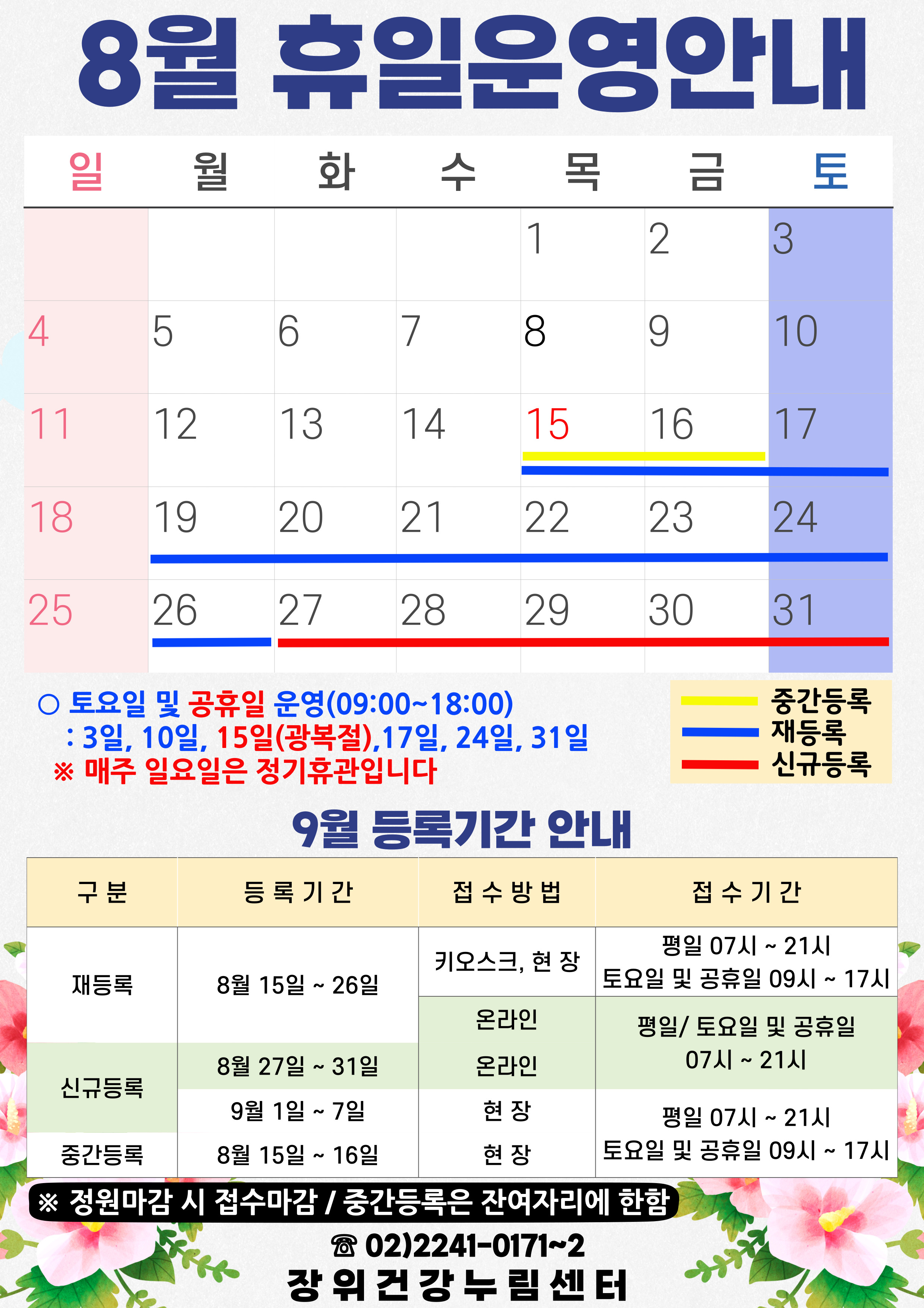 8월 휴일운영안내
공휴일 : 15일(목) / 중간등록 : 15(목)~16일(금) / 재등록 : 15(목)~26일(월) / 신규등록 : 27(화)~31일(토)
토요일 및 공휴일 운영(09:00~18:00): 3일, 10일, 15일(광복절), 17일, 24일, 31일
*매주 일요일은 정기휴관입니다.
9월 등록기간 안내
구분 | 등록기간 | 접수방법 | 접수시간
·재등록 | 8월 15일 ~ 26일 | 키오스크, 현장 | 07시~21시/토요일·공휴일 09시~17시
·재등록 | 8월 15일 ~ 26일 | 온라인 | 평일·토요일·공휴일 07시~21시
·신규등록 | 8월 27일 ~ 31일 | 온라인 | 평일·토요일·공휴일 07시~21시
·신규등록 | 9월1일 ~ 7일 | 현장 | 평일 07시~21시/토요일·공휴일 09시~17시
·중간등록 | 8월15일 ~ 16일 | 현장 | 평일 07시~21시/토요일·공휴일 09시~17시
※정원 마감시 접수마감
※중간등록은 잔여자리에 한함
02-2241-0171~2
장위건강누림센터